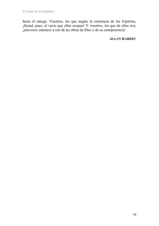 El Libro de los Espíritus
58
hasta el omega. Vosotros, los que negáis la existencia de los Espíritus,
¡llenad, pues, el vacío que ellos ocupan! Y vosotros, los que de ellos reís,
¡atreveros entonces a reír de las obras de Dios y de su omnipotencia!
ALLAN KARDEC
 