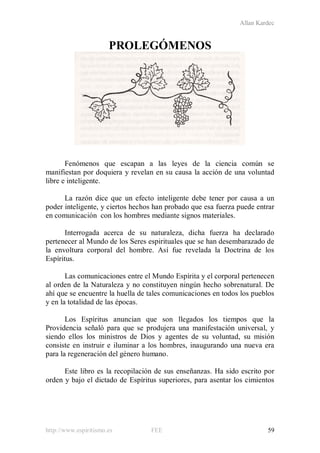 Allan Kardec
http://www.espiritismo.es FEE 59
PROLEGÓMENOS
Fenómenos que escapan a las leyes de la ciencia común se
manifiestan por doquiera y revelan en su causa la acción de una voluntad
libre e inteligente.
La razón dice que un efecto inteligente debe tener por causa a un
poder inteligente, y ciertos hechos han probado que esa fuerza puede entrar
en comunicación con los hombres mediante signos materiales.
Interrogada acerca de su naturaleza, dicha fuerza ha declarado
pertenecer al Mundo de los Seres espirituales que se han desembarazado de
la envoltura corporal del hombre. Así fue revelada la Doctrina de los
Espíritus.
Las comunicaciones entre el Mundo Espírita y el corporal pertenecen
al orden de la Naturaleza y no constituyen ningún hecho sobrenatural. De
ahí que se encuentre la huella de tales comunicaciones en todos los pueblos
y en la totalidad de las épocas.
Los Espíritus anuncian que son llegados los tiempos que la
Providencia señaló para que se produjera una manifestación universal, y
siendo ellos los ministros de Dios y agentes de su voluntad, su misión
consiste en instruir e iluminar a los hombres, inaugurando una nueva era
para la regeneración del género humano.
Este libro es la recopilación de sus enseñanzas. Ha sido escrito por
orden y bajo el dictado de Espíritus superiores, para asentar los cimientos
 