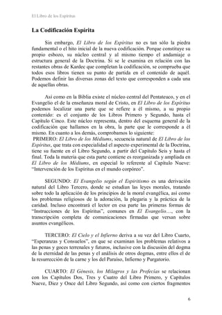 El Libro de los Espíritus
6
La Codificación Espírita
Sin embargo, El Libro de los Espíritus no es tan sólo la piedra
fundamental o el hito inicial de la nueva codificación. Porque constituye su
propio esbozo, su núcleo central y al mismo tiempo el andamiaje o
estructura general de la Doctrina. Si se le examina en relación con las
restantes obras de Kardec que completan la codificación, se comprueba que
todos esos libros tienen su punto de partida en el contenido de aquél.
Podemos definir las diversas zonas del texto que corresponden a cada una
de aquellas obras.
Así como en la Biblia existe el núcleo central del Pentateuco, y en el
Evangelio el de la enseñanza moral de Cristo, en El Libro de los Espíritus
podemos localizar una parte que se refiere a él mismo, a su propio
contenido: es el conjunto de los Libros Primero y Segundo, hasta el
Capítulo Cinco. Este núcleo representa, dentro del esquema general de la
codificación que hallamos en la obra, la parte que le corresponde a él
mismo. En cuanto a los demás, comprobamos lo siguiente:
PRIMERO: El Libro de los Médiums, secuencia natural de El Libro de los
Espíritus, que trata con especialidad el aspecto experimental de la Doctrina,
tiene su fuente en el Libro Segundo, a partir del Capítulo Seis y hasta el
final. Toda la materia que esta parte contiene es reorganizada y ampliada en
El Libro de los Médiums, en especial lo referente al Capítulo Nueve:
“Intervención de los Espíritus en el mundo corpóreo”.
SEGUNDO: El Evangelio según el Espiritismo es una derivación
natural del Libro Tercero, donde se estudian las leyes morales, tratando
sobre todo la aplicación de los principios de la moral evangélica, así como
los problemas religiosos de la adoración, la plegaria y la práctica de la
caridad. Incluso encontrará el lector en esa parte las primeras formas de
“Instrucciones de los Espíritus”, comunes en El Evangelio…, con la
transcripción completa de comunicaciones firmadas que versan sobre
asuntos evangélicos.
TERCERO: El Cielo y el Infierno deriva a su vez del Libro Cuarto,
“Esperanzas y Consuelos”, en que se examinan los problemas relativos a
las penas y goces terrenales y futuros, inclusive con la discusión del dogma
de la eternidad de las penas y el análisis de otros dogmas, entre ellos el de
la resurrección de la carne y los del Paraíso, Infierno y Purgatorio.
CUARTO: El Génesis, los Milagros y las Profecías se relacionan
con los Capítulos Dos, Tres y Cuatro del Libro Primero, y Capítulos
Nueve, Diez y Once del Libro Segundo, así como con ciertos fragmentos
 