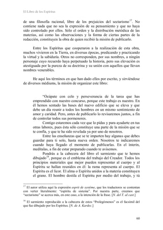 El Libro de los Espíritus
60
de una filosofía racional, libre de los prejuicios del sectarismo17
. No
contiene nada que no sea la expresión de su pensamiento y que no haya
sido controlado por ellos. Sólo el orden y la distribución metódica de las
materias, así como las observaciones y la forma de ciertas partes de la
redacción, constituyen la obra de quien recibió la misión de publicarlo.
Entre los Espíritus que cooperaron a la realización de esta obra,
muchos vivieron en la Tierra, en diversas épocas, predicando y practicando
la virtud y la sabiduría. Otros no corresponden, por sus nombres, a ningún
personaje cuyo recuerdo haya perpetuado la historia, pero sus elevación es
atestiguada por la pureza de su doctrina y su unión con aquellos que llevan
nombres venerables.
He aquí los términos en que han dado ellos por escrito, y sirviéndose
de diversos médiums, la misión de organizar este libro:
“Ocúpate con celo y perseverancia de la tarea que has
emprendido con nuestro concurso, porque este trabajo es nuestro. En
él hemos sentado las bases del nuevo edificio que se eleva y que
debe un día reunir a todos los hombres en un mismo sentimiento de
amor y caridad. Pero, antes de publicarlo lo revisaremos juntos, a fin
de controlar todos sus pormenores.
Contigo estaremos cada vez que lo pidas y para ayudarte en tus
otras labores, pues ésta sólo constituye una parte de la misión que se
te confía, y que te ha sido revelada ya por uno de nosotros.
Entre las enseñanzas que se te imparten hay algunas que debes
guardar para ti solo, hasta nueva orden. Nosotros te indicaremos
cuando haya llegado el momento de publicarlas. En el ínterin,
medítalas, a fin de estar preparado cuando te avisemos.
Pondrás a la cabecera del libro el sarmiento que te hemos
dibujado18
17
El autor utiliza aquí la expresión esprit de système, que los traductores se contentan
con verter literalmente: “espíritu de sistema”. Por nuestra parte, creemos que
“sectarismo” se acerca más, en este caso, a la intención de la frase. [N. del T. al cast.]
, porque es el emblema del trabajo del Creador. Todos los
principios materiales que mejor pueden representar al cuerpo y al
Espíritu se hallan reunidos en él: la rama representa al cuerpo. El
Espíritu es el licor. El alma o Espíritu unidos a la materia constituyen
el grano. El hombre destila el Espíritu por medio del trabajo, y tú
18
El sarmiento reproducido a la cabecera de estos “Prolegómenos” es el facsímil del
que fue dibujado por los Espíritus. [N. de A. Kardec.]
 