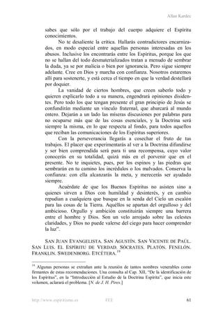 Allan Kardec
http://www.espiritismo.es FEE 61
sabes que sólo por el trabajo del cuerpo adquiere el Espíritu
conocimientos.
No te desaliente la crítica. Hallarás contradictores encarniza-
dos, en modo especial entre aquellas personas interesadas en los
abusos. Inclusive los encontrarás entre los Espíritus, porque los que
no se hallan del todo desmaterializados tratan a menudo de sembrar
la duda, ya se por malicia o bien por ignorancia. Pero sigue siempre
adelante. Cree en Dios y marcha con confianza. Nosotros estaremos
allí para sostenerte, y está cerca el tiempo en que la verdad destellará
por doquier.
La vanidad de ciertos hombres, que creen saberlo todo y
quieren explicarlo todo a su manera, engendrará opiniones disiden-
tes. Pero todo los que tengan presente el gran principio de Jesús se
confundirán mediante un vínculo fraternal, que abarcará al mundo
entero. Dejarán a un lado las míseras discusiones por palabras para
no ocuparse más que de las cosas esenciales, y la Doctrina será
siempre la misma, en lo que respecta al fondo, para todos aquellos
que reciban las comunicaciones de los Espíritus superiores.
Con la perseverancia llegarás a cosechar el fruto de tus
trabajos. El placer que experimentarás al ver a la Doctrina difundirse
y ser bien comprendida será para ti una recompensa, cuyo valor
conocerás en su totalidad, quizá más en el porvenir que en el
presente. No te inquietes, pues, por los espinos y las piedras que
sembrarán en tu camino los incrédulos o los malvados. Conserva la
confianza: con ella alcanzarás la meta, y merecerás ser ayudado
siempre.
Acuérdate de que los Buenos Espíritus no asisten sino a
quienes sirven a Dios con humildad y desinterés, y en cambio
repudian a cualquiera que busque en la senda del Cielo un escalón
para las cosas de la Tierra. Aquéllos se apartan del orgulloso y del
ambicioso. Orgullo y ambición constituirán siempre una barrera
entre el hombre y Dios. Son un velo arrojado sobre las celestes
claridades, y Dios no puede valerse del ciego para hacer comprender
la luz”.
SAN JUAN EVANGELISTA. SAN AGUSTÍN. SAN VICENTE DE PAÚL.
SAN LUIS. EL ESPÍRITU DE VERDAD. SÓCRATES. PLATÓN. FENELÓN.
FRANKLIN. SWEDENBORG. ETCÉTERA.19
19
Algunas personas se extrañan ante la reunión de tantos nombres venerables como
firmantes de estas recomendaciones. Una consulta al Cap. XII, “De la identificación de
los Espíritus”, en la “Introducción al Estudio de la Doctrina Espírita”, que inicia este
volumen, aclarará el problema. [N. de J. H. Pires.]
 