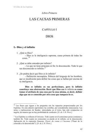 El Libro de los Espíritus
62
Libro Primero
LAS CAUSAS PRIMERAS
CAPÍTULO I
DIOS
I.- Dios y el infinito
1. ¿Qué es Dios?
- Dios es la inteligencia suprema, causa primera de todas las
cosas. 20
2. ¿Qué se debe entender por infinito?
- Lo que no tiene principio ni fin: lo desconocido. Todo lo que
sea desconocido es infinito.21
3. ¿Se podría decir que Dios es lo infinito?
- Definición incompleta. Pobreza del lenguaje de los hombres,
que es insuficiente para definir las cosas que se hallan por encima de
su inteligencia.
Dios es infinito en sus perfecciones, pero lo infinito
constituye una abstracción. Decir que Dios sea lo infinito es como
tomar el atributo de una cosa por la cosa misma, es decir, definir
algo que no es conocido por otra cosa que tampoco lo es.
20
Las frases que siguen a las preguntas son las repuestas proporcionadas por los
Espíritus. En esta edición suprimimos las comillas, por considerarlas innecesarias. Las
notas y explicaciones de Kardec, intercaladas en el texto, han sido compuestas en
negrita, de manera que no hay posibilidad de confusión. [N. de J. H. Pires.]
21
Los Espíritus se refieren al Universo. Todo cuanto en él conocemos posee comienzo y
también fin. Todo cuanto no conocemos se pierde en lo infinito, en lo desconocido.
Aplicación de la expresión francesa: Passer du connu à l´inconnu (“Pasar de lo
conocido a lo desconocido”). [N. de J. H. Pires.]
 