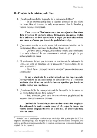 Allan Kardec
http://www.espiritismo.es FEE 63
II.- Pruebas de la existencia de Dios
4. ¿Dónde podemos hallar la prueba de la existencia de Dios?
- En un axioma que aplicáis a vuestras ciencias: no hay efecto
sin causa. Buscad la causa de todo lo que no sea obra del hombre y
vuestra razón os responderá.
Para creer en Dios basta con echar una ojeada a las obras
de la Creación. El Universo existe. Tiene, pues, una causa. Dudar
de la existencia de Dios equivaldría a negar que todo efecto tiene
una causa y afirmar que la nada ha podido hacer algo.
5. ¿Qué consecuencia se puede sacar del sentimiento intuitivo de la
existencia de Dios, que todos los hombres llevan en sí?
- Que Dios existe. Porque ¿de dónde le vendría ese sentimiento
si en nada se basara? Es una consecuencia más del principio de que
no hay efecto sin causa.
6. El sentimiento íntimo que tenemos en nosotros de la existencia de
Dios, ¿no sería un resultado de la educación y un producto de las
ideas adquiridas?
- Si así fuese, ¿por qué vuestros salvajes22
poseen también ese
sentimiento?
Si ese sentimiento de la existencia de un Ser Supremo sólo
fuera producto de una enseñanza no sería universal y – como las
nociones científicas- no existiría sino en aquellos que hubieran
podido recibir esa enseñanza.
7. ¿Podríamos hallar la causa primera de la formación de las cosas en
las propiedades íntimas de la materia?
- Pero entonces, ¿cuál sería la causa de esas propiedades? Se
requiere siempre una causa primera.
Atribuir la formación primera de las cosas a las propieda-
des íntimas de la materia sería tomar el efecto por la causa, por
cuanto dichas propiedades son, en sí mismas, un efecto que debe
tener su causa.
22
“Salvajes” era el término por excelencia que en el siglo XIX y principios del XX se
empleaba en antropología para designar a lo que hoy podríamos llamar aborígenes. Por
tanto no conlleva ninguna connotación peyorativa, simplemente respetamos la palabra
original. [N. del copista.]
 