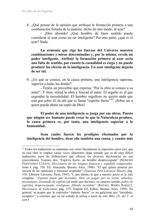 El Libro de los Espíritus
64
8. ¿Qué pensar de la opinión que atribuye la formación primera a una
combinación fortuita de la materia: dicho de otro modo, al azar?
- ¡Otro absurdo! ¿Qué hombre de buen sentido puede
considerar al azar como un ser inteligente? Por otra parte, ¿qué es el
azar? Nada.
La armonía que rige las fuerzas del Universo muestra
combinaciones y miras determinadas y, por lo mismo, revela un
poder inteligente. Atribuir la formación primero al azar sería
una falta de sentido, por cuanto la casualidad es ciega y no puede
producir los efectos de la inteligencia. Un azar inteligente dejaría
de ser tal.
9. ¿En qué se conoce, en la causa primera, una inteligencia suprema,
superior a todas las demás?
- Tenéis un proverbio que expresa: “Por la obra se conoce a su
autor”. Y bien, mirad la obra y buscad al autor. El orgullo es el que
engendra la incredulidad. El hombre orgulloso no quiere nada que
esté por sobre él, de ahí que se llame “espíritu fuerte”23
. ¡Pobre ser a
quien puede abatir un soplo de Dios!
El poder de una inteligencia se juzga por sus obras. Puesto
que ningún ser humano puede crear lo que la Naturaleza produce,
la causa primera es, por tanto, una inteligencia superior a la
humanidad.
Sean cuales fueren los prodigios efectuados por la
inteligencia del hombre, tiene ella también una causa, y cuanto más
23
Todos los traductores se contentan con verter literalmente la expresión esprit fort, que
en esta obra se emplea varias veces. Queremos dejar sentado que es de muy difícil
traducción, pues las definiciones que ofrecen los diversos diccionarios no son
concordantes. Veamos dos: “Espíritu fuerte, un hombre despreocupado” (NEMESIO
FERNÁNDEZ CUESTA, Diccionario de las lenguas francesa y española comparadas,
tomo I, pág. 758. Ed. Anaconda. Buenos Aires, 1946). “El que quiere ponerse por
encima de las opiniones y máximas aceptadas” (Nouveau Petit Larousse Illustré, pág.
376. Librairie Larousse, París, 1947). Y, por último, la que a nuestro juicio es la más
completa: “Espíritu fuerte por incrédulo, libre en juzgar por su razón, soberbio,
presuntuoso, levantado de espíritu (al modo que decimos, en opuesto sentido, pobre de
espíritu), despreocupado, irreligioso, filósofo incrédulo” (RAFAEL MARÍA BARALT,
Diccionario de Galicismos, pág. 275. Joaquín Gil, Editor, Buenos Aires, 1945). En
general, se acepta que la expresión “espíritu fuerte” es un galicismo por “incrédulo,
escéptico”, y creemos que en tal sentido la utiliza e autor de este libro. [N. del T. al
cast.]
 