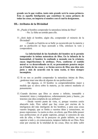 Allan Kardec
http://www.espiritismo.es FEE 65
grande sea lo que realiza, tanto más grande será la causa primera.
Esta es aquella Inteligencia que constituye la causa primera de
todas las cosas, no importa el nombre con el cual la designemos.
III.- Atributos de la Divinidad
10. ¿Puede el hombre comprender la naturaleza íntima de Dios?
- No. Le falta un sentido para ello.
11. ¿Será dado al hombre, algún día, comprender el misterio de la
Divinidad?
- Cuando su Espíritu no se halle ya oscurecido por la materia y
por su perfección se haya acercado a Ella, entonces la verá y
comprenderá.
La inferioridad de las facultades del hombre no le permite
comprender la íntima naturaleza de Dios. En la infancia de la
humanidad, el hombre lo confunde a menudo con la criatura,
cuyas imperfecciones le atribuye. Pero, conforme el sentido
moral se va desarrollando en él, su pensamiento penetra mejor
en el fondo de las cosas y se forma acerca de Dios una idea más
justa y más de acuerdo con la sana razón, si bien siempre
incompleta.
12. Si no nos es posible comprender la naturaleza íntima de Dios,
¿podemos tener una idea de algunas de sus perfecciones?
- De algunas, sí. El hombre va comprendiéndolas mejor a
medida que se eleva sobre la materia, ya las entrevé mediante el
pensamiento.
13. Cuando decimos que Dios es eterno e infinito, inmutable e
inmaterial, único y todopoderoso, soberanamente justo y bueno, ¿no
tenemos una idea completa de sus atributos?
- Desde vuestro punto de vista, sí, porque vosotros creéis
abarcarlo todo. Pero sabed que hay cosas por encima de la
inteligencia del más inteligente de los hombres, y para esas cosas
vuestro lenguaje, que se limita a vuestras ideas y sensaciones, no
posee expresiones. La razón os dice, en efecto, que Dios debe poseer
esas perfecciones en el grado supremo, porque si careciera de una
sola de ellas, o bien no la poseyese en grado infinito, no sería
superior a todo y, en consecuencia, tampoco habría de ser Dios. Para
estar por encima de la totalidad de las cosas, Dios no debe sufrir
 