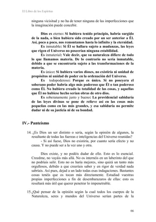 El Libro de los Espíritus
66
ninguna vicisitud y no ha de tener ninguna de las imperfecciones que
la imaginación puede concebir.
Dios es eterno: Si hubiera tenido principio, habría surgido
de la nada, o bien hubiera sido creado por un ser anterior a Él.
Así, poco a poco, nos remontamos hasta lo infinito y la eternidad.
Es inmutable: Si Él se hallara sujeto a mudanzas, las leyes
que rigen el Universo no poseerían ninguna estabilidad.
Es inmaterial: Vale decir, que su naturaleza difiere de todo
lo que llamamos materia. De lo contrario no sería inmutable,
debido a que se encontraría sujeto a las transformaciones de la
materia.
Es único: Si hubiera varios dioses, no existiría ni unidad de
propósitos ni unidad de poder en la ordenación del Universo.
Es todopoderoso: Porque es único. Si no poseyera el
soberano poder habría algo más poderoso que Él o tan poderoso
como Él. No hubiera creado la totalidad de las cosas, y aquellas
que Él no hubiese hecho serían obras de otro dios.
Es soberanamente justo y bueno: La providencial sabiduría
de las leyes divinas se pone de relieve así en las cosas más
pequeñas como en las más grandes, y esa sabiduría no permite
dudar ni de su justicia ni de su bondad.
IV.- Panteísmo
14. ¿Es Dios un ser distinto o sería, según la opinión de algunos, la
resultante de todas las fuerzas e inteligencias del Universo reunidas?
- Si así fuese, Dios no existiría, por cuanto sería efecto y no
causa. Y no puede ser a la vez uno y otra.
Dios existe, y no podéis dudar de ello. Esto es lo esencial.
Creedme, no vayáis más allá. No os internéis en un laberinto del que
no podríais salir. Esto no os haría mejores, sino quizá un tanto más
orgullosos, debido a que creeríais saber y en rigor de verdad nada
sabríais. Así pues, dejad a un lado todas esas indagaciones. Bastantes
cosas tenéis que os tocan más directamente. Estudiad vuestras
propias imperfecciones a fin de desembarazaros de ellas: esto os
resultará más útil que querer penetrar lo impenetrable.
15.¿Qué pensar de la opinión según la cual todos los cuerpos de la
Naturaleza, seres y mundos del Universo serían partes de la
 