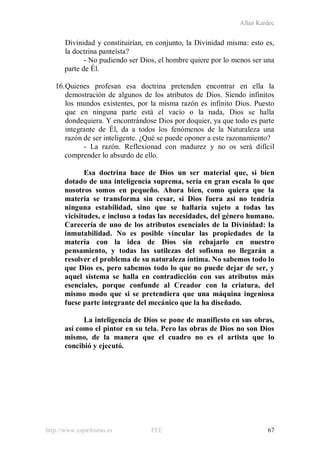 Allan Kardec
http://www.espiritismo.es FEE 67
Divinidad y constituirían, en conjunto, la Divinidad misma: esto es,
la doctrina panteísta?
- No pudiendo ser Dios, el hombre quiere por lo menos ser una
parte de Él.
16.Quienes profesan esa doctrina pretenden encontrar en ella la
demostración de algunos de los atributos de Dios. Siendo infinitos
los mundos existentes, por la misma razón es infinito Dios. Puesto
que en ninguna parte está el vacío o la nada, Dios se halla
dondequiera. Y encontrándose Dios por doquier, ya que todo es parte
integrante de Él, da a todos los fenómenos de la Naturaleza una
razón de ser inteligente. ¿Qué se puede oponer a este razonamiento?
- La razón. Reflexionad con madurez y no os será difícil
comprender lo absurdo de ello.
Esa doctrina hace de Dios un ser material que, si bien
dotado de una inteligencia suprema, sería en gran escala lo que
nosotros somos en pequeño. Ahora bien, como quiera que la
materia se transforma sin cesar, si Dios fuera así no tendría
ninguna estabilidad, sino que se hallaría sujeto a todas las
vicisitudes, e incluso a todas las necesidades, del género humano.
Carecería de uno de los atributos esenciales de la Divinidad: la
inmutabilidad. No es posible vincular las propiedades de la
materia con la idea de Dios sin rebajarlo en nuestro
pensamiento, y todas las sutilezas del sofisma no llegarán a
resolver el problema de su naturaleza íntima. No sabemos todo lo
que Dios es, pero sabemos todo lo que no puede dejar de ser, y
aquel sistema se halla en contradicción con sus atributos más
esenciales, porque confunde al Creador con la criatura, del
mismo modo que si se pretendiera que una máquina ingeniosa
fuese parte integrante del mecánico que la ha diseñado.
La inteligencia de Dios se pone de manifiesto en sus obras,
así como el pintor en su tela. Pero las obras de Dios no son Dios
mismo, de la manera que el cuadro no es el artista que lo
concibió y ejecutó.
 