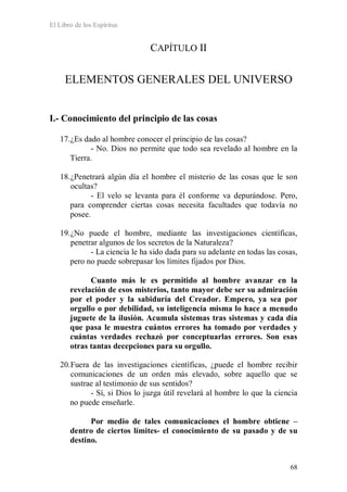 El Libro de los Espíritus
68
CAPÍTULO II
ELEMENTOS GENERALES DEL UNIVERSO
I.- Conocimiento del principio de las cosas
17.¿Es dado al hombre conocer el principio de las cosas?
- No. Dios no permite que todo sea revelado al hombre en la
Tierra.
18.¿Penetrará algún día el hombre el misterio de las cosas que le son
ocultas?
- El velo se levanta para él conforme va depurándose. Pero,
para comprender ciertas cosas necesita facultades que todavía no
posee.
19.¿No puede el hombre, mediante las investigaciones científicas,
penetrar algunos de los secretos de la Naturaleza?
- La ciencia le ha sido dada para su adelante en todas las cosas,
pero no puede sobrepasar los límites fijados por Dios.
Cuanto más le es permitido al hombre avanzar en la
revelación de esos misterios, tanto mayor debe ser su admiración
por el poder y la sabiduría del Creador. Empero, ya sea por
orgullo o por debilidad, su inteligencia misma lo hace a menudo
juguete de la ilusión. Acumula sistemas tras sistemas y cada día
que pasa le muestra cuántos errores ha tomado por verdades y
cuántas verdades rechazó por conceptuarlas errores. Son esas
otras tantas decepciones para su orgullo.
20.Fuera de las investigaciones científicas, ¿puede el hombre recibir
comunicaciones de un orden más elevado, sobre aquello que se
sustrae al testimonio de sus sentidos?
- Sí, si Dios lo juzga útil revelará al hombre lo que la ciencia
no puede enseñarle.
Por medio de tales comunicaciones el hombre obtiene –
dentro de ciertos límites- el conocimiento de su pasado y de su
destino.
 