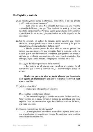 Allan Kardec
http://www.espiritismo.es FEE 69
II.- Espíritu y materia
21.La materia ¿existe desde la eternidad, como Dios, o ha sido creada
por Él en determinado momento?
- Sólo Dios lo sabe. No obstante, hay una cosa que vuestra
razón debe indicaros, y es que Dios, dechado de amor y caridad, no
ha estado jamás inactivo. Por muy lejano que pudierais representaros
el comienzo de su acción, ¿lo concebiríais un solo segundo en la
ociosidad?
22.Por lo general, se define la materia como aquello que posee
extensión, lo que puede impresionar nuestros sentidos y lo que es
impenetrable. ¿Son exactas tales definiciones?
- Desde vuestro punto de vista ello es exacto, porque no
habláis sino conforme a lo que conocéis. Pero la materia existe en
estados que os son desconocidos. Puede ser, por ejemplo, tan etérea y
sutil que no produzca ninguna impresión sobre vuestro sentidos. Sin
embargo, sigue siendo materia, aunque para vosotros no lo sea.
22 a. ¿Qué definición podéis dar de la materia?
- La materia es el vínculo que encadena al espíritu. Es el
instrumento que le sirve y sobre el cual, al mismo tiempo, ejerce su
acción.
Desde este punto de vista se puede afirmar que la materia
es el agente, el intermediario con cuyo concurso y sobre el cual
obra el espíritu.
23. ¿Qué es el espíritu?
- El principio inteligente del Universo.
23 a. ¿Cuál es su naturaleza íntima?
- Con vuestro lenguaje el espíritu no resulta fácil de analizar.
Para vosotros no es nada, porque el espíritu no constituye una cosa
palpable. Mas para nosotros es algo. Sabedlo bien: nada es la Nada,
y la Nada no existe.
24. Espíritu ¿es sinónimo de inteligencia?
- La inteligencia es un atributo esencial del espíritu. Pero una y
otra se confunden en un principio común, de suerte que para vosotros
constituyen una misma cosa.
 