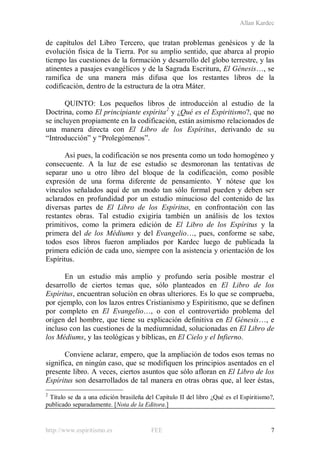 Allan Kardec
http://www.espiritismo.es FEE 7
de capítulos del Libro Tercero, que tratan problemas genésicos y de la
evolución física de la Tierra. Por su amplio sentido, que abarca al propio
tiempo las cuestiones de la formación y desarrollo del globo terrestre, y las
atinentes a pasajes evangélicos y de la Sagrada Escritura, El Génesis…, se
ramifica de una manera más difusa que los restantes libros de la
codificación, dentro de la estructura de la otra Máter.
QUINTO: Los pequeños libros de introducción al estudio de la
Doctrina, como El principiante espírita2
y ¿Qué es el Espiritismo?, que no
se incluyen propiamente en la codificación, están asimismo relacionados de
una manera directa con El Libro de los Espíritus, derivando de su
“Introducción” y “Prolegómenos”.
Así pues, la codificación se nos presenta como un todo homogéneo y
consecuente. A la luz de ese estudio se desmoronan las tentativas de
separar uno u otro libro del bloque de la codificación, como posible
expresión de una forma diferente de pensamiento. Y nótese que los
vínculos señalados aquí de un modo tan sólo formal pueden y deben ser
aclarados en profundidad por un estudio minucioso del contenido de las
diversas partes de El Libro de los Espíritus, en confrontación con las
restantes obras. Tal estudio exigiría también un análisis de los textos
primitivos, como la primera edición de El Libro de los Espíritus y la
primera del de los Médiums y del Evangelio…, pues, conforme se sabe,
todos esos libros fueron ampliados por Kardec luego de publicada la
primera edición de cada uno, siempre con la asistencia y orientación de los
Espíritus.
En un estudio más amplio y profundo sería posible mostrar el
desarrollo de ciertos temas que, sólo planteados en El Libro de los
Espíritus, encuentran solución en obras ulteriores. Es lo que se comprueba,
por ejemplo, con los lazos entres Cristianismo y Espiritismo, que se definen
por completo en El Evangelio…, o con el controvertido problema del
origen del hombre, que tiene su explicación definitiva en El Génesis…, e
incluso con las cuestiones de la mediumnidad, solucionadas en El Libro de
los Médiums, y las teológicas y bíblicas, en El Cielo y el Infierno.
Conviene aclarar, empero, que la ampliación de todos esos temas no
significa, en ningún caso, que se modifiquen los principios asentados en el
presente libro. A veces, ciertos asuntos que sólo afloran en El Libro de los
Espíritus son desarrollados de tal manera en otras obras que, al leer éstas,
2
Título se da a una edición brasileña del Capítulo II del libro ¿Qué es el Espiritismo?,
publicado separadamente. [Nota de la Editora.]
 