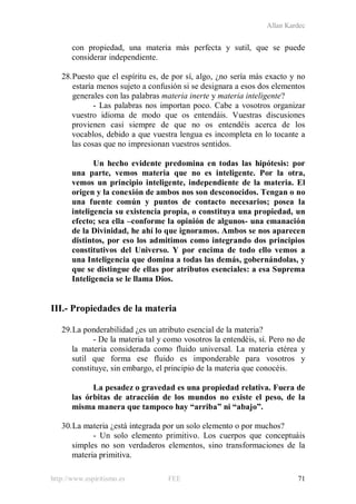 Allan Kardec
http://www.espiritismo.es FEE 71
con propiedad, una materia más perfecta y sutil, que se puede
considerar independiente.
28.Puesto que el espíritu es, de por sí, algo, ¿no sería más exacto y no
estaría menos sujeto a confusión si se designara a esos dos elementos
generales con las palabras materia inerte y materia inteligente?
- Las palabras nos importan poco. Cabe a vosotros organizar
vuestro idioma de modo que os entendáis. Vuestras discusiones
provienen casi siempre de que no os entendéis acerca de los
vocablos, debido a que vuestra lengua es incompleta en lo tocante a
las cosas que no impresionan vuestros sentidos.
Un hecho evidente predomina en todas las hipótesis: por
una parte, vemos materia que no es inteligente. Por la otra,
vemos un principio inteligente, independiente de la materia. El
origen y la conexión de ambos nos son desconocidos. Tengan o no
una fuente común y puntos de contacto necesarios; posea la
inteligencia su existencia propia, o constituya una propiedad, un
efecto; sea ella –conforme la opinión de algunos- una emanación
de la Divinidad, he ahí lo que ignoramos. Ambos se nos aparecen
distintos, por eso los admitimos como integrando dos principios
constitutivos del Universo. Y por encima de todo ello vemos a
una Inteligencia que domina a todas las demás, gobernándolas, y
que se distingue de ellas por atributos esenciales: a esa Suprema
Inteligencia se le llama Dios.
III.- Propiedades de la materia
29.La ponderabilidad ¿es un atributo esencial de la materia?
- De la materia tal y como vosotros la entendéis, sí. Pero no de
la materia considerada como fluido universal. La materia etérea y
sutil que forma ese fluido es imponderable para vosotros y
constituye, sin embargo, el principio de la materia que conocéis.
La pesadez o gravedad es una propiedad relativa. Fuera de
las órbitas de atracción de los mundos no existe el peso, de la
misma manera que tampoco hay “arriba” ni “abajo”.
30.La materia ¿está integrada por un solo elemento o por muchos?
- Un solo elemento primitivo. Los cuerpos que conceptuáis
simples no son verdaderos elementos, sino transformaciones de la
materia primitiva.
 