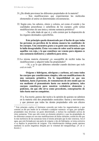 El Libro de los Espíritus
72
31.¿De dónde provienen las diferentes propiedades de la materia?
- Son modificaciones que experimentan las moléculas
elementales al unirse en determinadas circunstancias.
32. Según esto, los sabores, olores y colores, así como el sonido y las
cualidades ponzoñosas o salutíferas de los cuerpos ¿sólo serían
modificaciones de una única y misma sustancia primitiva?
- No cabe duda de que sí, y sólo existen por la disposición de
los órganos destinados a percibirlos.
Este principio queda demostrado por el hecho de que todas
las personas no perciben de la misma manera las cualidades de
los cuerpos. Una encuentra grata a su gusto una sustancia, y otra
la halla desagradable. Éstos ven como de color azul lo mismo que
aquéllos ven rojo, y lo que constituye un veneno para algunos es
una sustancia inofensiva y salutífera para otros.
33.La misma materia elemental ¿es susceptible de recibir todas las
modificaciones y adquirir todas las propiedades?
- Sí, y es lo que debemos entender cuando decimos que todo
está en todo. 24
Oxígeno e hidrógeno, nitrógeno y carbono, así como todos
los cuerpos que consideramos simples, sólo son modificaciones de
una sustancia primitiva. En la imposibilidad en que nos
hallamos, hasta el presente, de remontarnos de otro modo que no
sea mediante el pensamiento hasta esa materia primera, tales
cuerpos constituyen para nosotros verdaderos elementos y
podemos, sin que ello sirva como precedente, conceptuarlos de
tales hasta nuevas conquistas.
33 a. Esa teoría ¿parece dar razón a la opinión de quienes no admiten
en la materia sino dos propiedades esenciales: fuerza y movimiento,
y que piensan que todas las demás propiedades sólo son efectos
24
Este principio explica el fenómeno conocido por todos los magnetizadores y que
consiste en dar por medio de la voluntad a cualquier sustancia –al agua, por ejemplo-
propiedades muy diversas: un gusto determinado, e incluso las cualidades activas de
otras sustancias. Visto que sólo existe un elemento primitivo y que las propiedades de
los diferentes cuerpos no son sino modificaciones de dicho elemento, resulta de ello que
la más inofensiva de las sustancias tiene el mismo principio que la más venenosa. Así el
agua, que está formada por una parte de oxígeno y dos de hidrógeno, se torna corrosiva
si se duplica la proporción de oxígeno. Una transformación análoga puede operarse
mediante la acción magnética dirigida por la voluntad del mangnetólogo. [N. de A.
Kardec.]
 