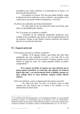 Allan Kardec
http://www.espiritismo.es FEE 73
secundarios que varían conforme a la intensidad de la fuerza y la
dirección del movimiento?
- Esa opinión es correcta. Pero hay que añadir también: según
la disposición de las moléculas, como se observa, por ejemplo, en un
cuerpo opaco que puede tornarse transparente, y viceversa.
34.¿Poseen las moléculas una forma determinada?
- No cabe duda de que las moléculas tienen una forma, pero
ella no es perceptible para vosotros.
34 a. Esa forma ¿es constante o variable?
- Constante en las moléculas elementales primitivas, pero
variable en las secundarias, que de por sí sólo son aglomeraciones de
las primeras. Porque lo que llamáis vosotros molécula está todavía
lejos de ser la molécula elemental.
IV.- Espacio universal
35.El espacio universal ¿es infinito o limitado?
- Infinito. Si le supones límites, ¿qué habrá más allá? Bien
comprendo que esto confunde tu razón, y con todo ella te está
diciendo que no puede ser de otra manera. Lo propio acontece con lo
infinito en todas las cosas. En vuestro pequeño ámbito no podéis
comprenderlo.25
Si se supone un límite al espacio, por muy distante que la
mente pueda concebirlo, la razón dice que allende esa frontera
habrá algo más, y así sucesivamente hasta el infinito: porque ese
algo, aunque fuera el vacío absoluto, seguiría siendo todavía
espacio.
36.El vacío absoluto ¿existe en alguna parte del espacio universal?
- No, nada está vacío. Lo que a ti te parece vacío se halla
ocupado por una materia que se sustrae a tus sentidos y a tus
instrumentos de observación.
25
Los cambios de personas gramaticales –ora la segunda del singular, tú, ora la segunda
del plural, vosotros-, en el tratamiento que da el Espíritu a su o sus interlocutores,
obedecen al hecho de que aquél se dirige alternativamente a uno de éstos en particular o
a todos los asistentes a la reunión, e incluso a la humanidad entera. [N. de J. H. Pires.]
 