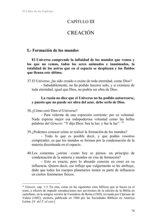 El Libro de los Espíritus
74
CAPÍTULO III
CREACIÓN
I.- Formación de los mundos
El Universo comprende la infinidad de los mundos que vemos y
los que no vemos, todos los seres animados e inanimados, la
totalidad de los astros que en el espacio se desplazan y los fluidos
que llenan este último.
37.El Universo ¿ha sido creado o existe de toda eternidad, como Dios?
- Indudablemente, no ha podido hacerse solo, y si existiese de
toda eternidad, igual que Dios, no podría ser obra de Dios.
La razón no dice que el Universo no ha podido autocrearse,
y puesto que no puede ser obra del azar, debe serlo de Dios.
38.¿Cómo creó Dios el Universo?
- Para valerme de una expresión corriente: por su voluntad.
Nada expresa mejor esa todopoderosa voluntad como las bellas
palabras del Génesis: “Y dijo Dios: Sea la luz; y fue la luz”. 26
39.¿Podemos conocer cómo se realizó la formación de los mundos?
- Todo lo que es posible decir, y que podáis vosotros
comprender, es que los mundos se forman por la condensación de la
materia diseminada en el espacio.
40.Los comentas ¿serían –como hoy se piensa- un principio de
condensación de la materia y mundos en vías de formación?
- Esto es exacto, pero lo absurdo consiste en creer en su
influencia. Quiero decir, ese influjo que vulgarmente se les atribuye,
dado que todos los cuerpos planetarios tienen su parte de influencia
en ciertos fenómenos físicos.
26
Génesis, cap. 1:3. En esta, como en las siguientes citas bíblicas que se hacen en el
texto, a efectos de impedir retraducciones nos serviremos de la edición de la Biblia en
castellano, en la antigua versión de Casiodoro de Reina (1569), revisada por Cipriano de
Valera (1602), etcétera, publicada en 1960 por las Sociedades Bíblicas en América
Latina. [N. del T. al cast.]
 