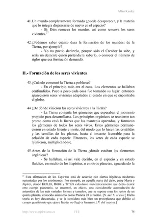 Allan Kardec
http://www.espiritismo.es FEE 75
41.Un mundo completamente formado ¿puede desaparecer, y la materia
que lo integra dispersarse de nuevo en el espacio?
- Sí: Dios renueva los mundos, así como renueva los seres
vivientes.27
42.¿Podemos saber cuánto dura la formación de los mundos: de la
Tierra, por ejemplo?
- Yo no puedo decírtelo, porque sólo el Creador lo sabe, y
sería un demente quien pretendiera saberlo, o conocer el número de
siglos que esa formación demandó.
II.- Formación de los seres vivientes
43.¿Cuándo comenzó la Tierra a poblarse?
- En el principio todo era el caos. Los elementos se hallaban
confundidos. Poco a poco cada cosa fue tomando su lugar: entonces
aparecieron seres vivientes adaptados al estado en que se encontraba
el globo.
44.¿De dónde vinieron los seres vivientes a la Tierra?
- La Tierra contenía los gérmenes que esperaban el momento
propicio para desarrollarse. Los principios orgánicos se reunieron tan
pronto como cesó la fuerza que los mantenía apartados, y formaron
los gérmenes de todos los seres vivos. Estos gérmenes permane-
cieron en estado latente e inerte, del modo que lo hacen las crisálidas
y las semillas de las plantas, hasta el instante favorable para la
eclosión de cada especie. Entonces, los seres de cada especie se
reunieron, multiplicándose.
45.Antes de la formación de la Tierra ¿dónde estaban los elementos
orgánicos?
- Se hallaban, si así vale decirlo, en el espacio y en estado
fluídico, en medio de los Espíritus, o en otros planetas, aguardando la
27
Esta afirmación de los Espíritus está de acuerdo con ciertas hipótesis modernas
sustentadas por los astrónomos. Por ejemplo, en aquella parte del cielo, entre Marte y
Júpiter, donde KÉPLER, BODE y TITIUS calcularon matemáticamente que debía existir
otro cuerpo planetario, se encontró, en efecto, una considerable acumulación de
asteroides de las más variadas formas y tamaños, que se supone eran los restos de un
quinto planeta, conocido asimismo como Planeta 28 o Faetón. [N. del T. al cast.] Dicha
teoría es hoy descartada, y se le considera más bien un protoplaneta que debido al
campo gravitatorio que ejerce Júpiter no llegó a formarse. [N. del copista.]
 