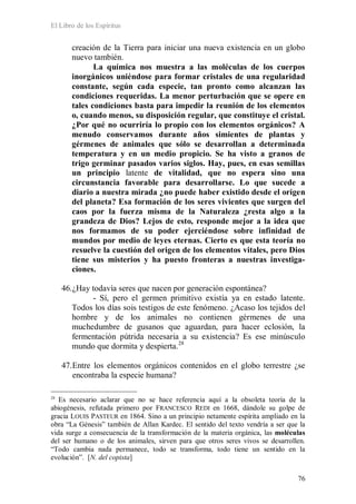 El Libro de los Espíritus
76
creación de la Tierra para iniciar una nueva existencia en un globo
nuevo también.
La química nos muestra a las moléculas de los cuerpos
inorgánicos uniéndose para formar cristales de una regularidad
constante, según cada especie, tan pronto como alcanzan las
condiciones requeridas. La menor perturbación que se opere en
tales condiciones basta para impedir la reunión de los elementos
o, cuando menos, su disposición regular, que constituye el cristal.
¿Por qué no ocurriría lo propio con los elementos orgánicos? A
menudo conservamos durante años simientes de plantas y
gérmenes de animales que sólo se desarrollan a determinada
temperatura y en un medio propicio. Se ha visto a granos de
trigo germinar pasados varios siglos. Hay, pues, en esas semillas
un principio latente de vitalidad, que no espera sino una
circunstancia favorable para desarrollarse. Lo que sucede a
diario a nuestra mirada ¿no puede haber existido desde el origen
del planeta? Esa formación de los seres vivientes que surgen del
caos por la fuerza misma de la Naturaleza ¿resta algo a la
grandeza de Dios? Lejos de esto, responde mejor a la idea que
nos formamos de su poder ejerciéndose sobre infinidad de
mundos por medio de leyes eternas. Cierto es que esta teoría no
resuelve la cuestión del origen de los elementos vitales, pero Dios
tiene sus misterios y ha puesto fronteras a nuestras investiga-
ciones.
46.¿Hay todavía seres que nacen por generación espontánea?
- Sí, pero el germen primitivo existía ya en estado latente.
Todos los días sois testigos de este fenómeno. ¿Acaso los tejidos del
hombre y de los animales no contienen gérmenes de una
muchedumbre de gusanos que aguardan, para hacer eclosión, la
fermentación pútrida necesaria a su existencia? Es ese minúsculo
mundo que dormita y despierta.28
47.Entre los elementos orgánicos contenidos en el globo terrestre ¿se
encontraba la especie humana?
28
Es necesario aclarar que no se hace referencia aquí a la obsoleta teoría de la
abiogénesis, refutada primero por FRANCESCO REDI en 1668, dándole su golpe de
gracia LOUIS PASTEUR en 1864. Sino a un principio netamente espírita ampliado en la
obra “La Génesis” también de Allan Kardec. El sentido del texto vendría a ser que la
vida surge a consecuencia de la transformación de la materia orgánica, las moléculas
del ser humano o de los animales, sirven para que otros seres vivos se desarrollen.
“Todo cambia nada permanece, todo se transforma, todo tiene un sentido en la
evolución”. [N. del copista]
 