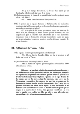 Allan Kardec
http://www.espiritismo.es FEE 77
- Sí, y a su tiempo fue creada. Es lo que hizo decir que el
hombre ha sido formado del lodo de la tierra.
48.¿Podemos conocer la época de la aparición del hombre y demás seres
vivos en la Tierra?
- No. Y todos vuestros cálculos son quiméricos.
49.Si el germen de la especie humana se hallaba entre los elementos
orgánicos del globo, ¿por qué no se forman hombres por generación
espontánea, como en su origen?
- El principio de las cosas permanece entre los secretos de
Dios. Mas, sin embargo, se puede afirmar que los hombres, una vez
dispersados por el mundo, han absorbido en sí los elementos
requeridos para su formación, a fin de transmitirlos según las leyes
de la reproducción. Lo propio acontece con las diversas especies de
seres vivientes.
III.- Población de la Tierra. – Adán
50.La especie humana ¿comenzó por un solo hombre?
- No. El que habéis llamado Adán, no fue el primero ni el
único que pobló la Tierra.
51.¿Podemos saber en qué época vivió Adán?
- Más o menos en aquella que le asignáis: alrededor de 4000
años antes de Cristo.
El hombre al que la tradición he perpetuado con el nombre
de Adán fue uno de los que sobrevivieron, en una región, después
de algunos de los grandes cataclismos que en diversas épocas han
trastornado la superficie del globo, y pasó a ser la cepa de una de
las razas que en la hora actual lo pueblan. Las Leyes de la
Naturaleza contradicen la creencia de que los progresos de la
humanidad, comprobados mucho tiempo antes de Cristo, hayan
podido realizarse en unos pocos siglos, lo que sucedería, si el
hombre sólo hubiera estado sobre la Tierra desde la época que se
asigna a la existencia de Adán. Hay quienes consideran –y con
mayor razón- que Adán ha sido un mito o una alegoría que
personifica a las primeras edades del mundo.
 