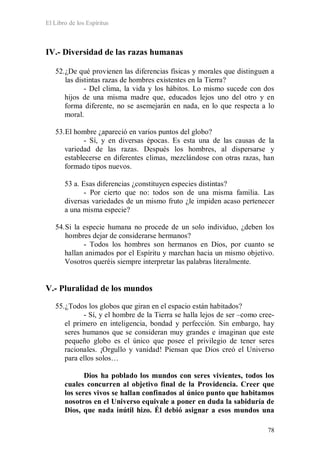 El Libro de los Espíritus
78
IV.- Diversidad de las razas humanas
52.¿De qué provienen las diferencias físicas y morales que distinguen a
las distintas razas de hombres existentes en la Tierra?
- Del clima, la vida y los hábitos. Lo mismo sucede con dos
hijos de una misma madre que, educados lejos uno del otro y en
forma diferente, no se asemejarán en nada, en lo que respecta a lo
moral.
53.El hombre ¿apareció en varios puntos del globo?
- Sí, y en diversas épocas. Es esta una de las causas de la
variedad de las razas. Después los hombres, al dispersarse y
establecerse en diferentes climas, mezclándose con otras razas, han
formado tipos nuevos.
53 a. Esas diferencias ¿constituyen especies distintas?
- Por cierto que no: todos son de una misma familia. Las
diversas variedades de un mismo fruto ¿le impiden acaso pertenecer
a una misma especie?
54.Si la especie humana no procede de un solo individuo, ¿deben los
hombres dejar de considerarse hermanos?
- Todos los hombres son hermanos en Dios, por cuanto se
hallan animados por el Espíritu y marchan hacia un mismo objetivo.
Vosotros queréis siempre interpretar las palabras literalmente.
V.- Pluralidad de los mundos
55.¿Todos los globos que giran en el espacio están habitados?
- Sí, y el hombre de la Tierra se halla lejos de ser –como cree-
el primero en inteligencia, bondad y perfección. Sin embargo, hay
seres humanos que se consideran muy grandes e imaginan que este
pequeño globo es el único que posee el privilegio de tener seres
racionales. ¡Orgullo y vanidad! Piensan que Dios creó el Universo
para ellos solos…
Dios ha poblado los mundos con seres vivientes, todos los
cuales concurren al objetivo final de la Providencia. Creer que
los seres vivos se hallan confinados al único punto que habitamos
nosotros en el Universo equivale a poner en duda la sabiduría de
Dios, que nada inútil hizo. Él debió asignar a esos mundos una
 