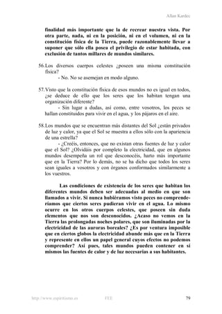 Allan Kardec
http://www.espiritismo.es FEE 79
finalidad más importante que la de recrear nuestra vista. Por
otra parte, nada, ni en la posición, ni en el volumen, ni en la
constitución física de la Tierra, puede razonablemente llevar a
suponer que sólo ella posea el privilegio de estar habitada, con
exclusión de tantos millares de mundos similares.
56.Los diversos cuerpos celestes ¿poseen una misma constitución
física?
- No. No se asemejan en modo alguno.
57.Visto que la constitución física de esos mundos no es igual en todos,
¿se deduce de ello que los seres que los habitan tengan una
organización diferente?
- Sin lugar a dudas, así como, entre vosotros, los peces se
hallan constituidos para vivir en el agua, y los pájaros en el aire.
58.Los mundos que se encuentran más distantes del Sol ¿están privados
de luz y calor, ya que el Sol se muestra a ellos sólo con la apariencia
de una estrella?
- ¿Creéis, entonces, que no existan otras fuentes de luz y calor
que el Sol? ¿Olvidáis por completo la electricidad, que en algunos
mundos desempeña un rol que desconocéis, harto más importante
que en la Tierra? Por lo demás, no se ha dicho que todos los seres
sean iguales a vosotros y con órganos conformados similarmente a
los vuestros.
Las condiciones de existencia de los seres que habitan los
diferentes mundos deben ser adecuadas al medio en que son
llamados a vivir. Si nunca hubiéramos visto peces no comprende-
ríamos que ciertos seres pudieran vivir en el agua. Lo mismo
ocurre en los otros cuerpos celestes, que poseen sin duda
elementos que nos son desconocidos. ¿Acaso no vemos en la
Tierra las prolongadas noches polares, que son iluminadas por la
electricidad de las auroras boreales? ¿Es por ventura imposible
que en ciertos globos la electricidad abunde más que en la Tierra
y represente en ellos un papel general cuyos efectos no podemos
comprender? Así pues, tales mundos pueden contener en sí
mismos las fuentes de calor y de luz necesarias a sus habitantes.
 