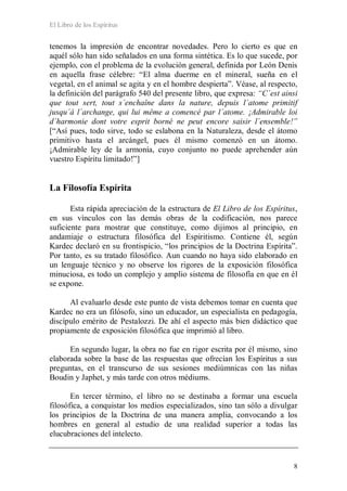 El Libro de los Espíritus
8
tenemos la impresión de encontrar novedades. Pero lo cierto es que en
aquél sólo han sido señalados en una forma sintética. Es lo que sucede, por
ejemplo, con el problema de la evolución general, definida por León Denis
en aquella frase célebre: “El alma duerme en el mineral, sueña en el
vegetal, en el animal se agita y en el hombre despierta”. Véase, al respecto,
la definición del parágrafo 540 del presente libro, que expresa: “C´est ainsi
que tout sert, tout s´enchaîne dans la nature, depuis l´atome primitif
jusqu´á l´archange, qui lui même a comencé par l´atome. ¡Admirable loi
d´harmonie dont votre esprit borné ne peut encore saisir l´ensemble!”
[“Así pues, todo sirve, todo se eslabona en la Naturaleza, desde el átomo
primitivo hasta el arcángel, pues él mismo comenzó en un átomo.
¡Admirable ley de la armonía, cuyo conjunto no puede aprehender aún
vuestro Espíritu limitado!”]
La Filosofía Espírita
Esta rápida apreciación de la estructura de El Libro de los Espíritus,
en sus vínculos con las demás obras de la codificación, nos parece
suficiente para mostrar que constituye, como dijimos al principio, en
andamiaje o estructura filosófica del Espiritismo. Contiene él, según
Kardec declaró en su frontispicio, “los principios de la Doctrina Espírita”.
Por tanto, es su tratado filosófico. Aun cuando no haya sido elaborado en
un lenguaje técnico y no observe los rigores de la exposición filosófica
minuciosa, es todo un complejo y amplio sistema de filosofía en que en él
se expone.
Al evaluarlo desde este punto de vista debemos tomar en cuenta que
Kardec no era un filósofo, sino un educador, un especialista en pedagogía,
discípulo emérito de Pestalozzi. De ahí el aspecto más bien didáctico que
propiamente de exposición filosófica que imprimió al libro.
En segundo lugar, la obra no fue en rigor escrita por él mismo, sino
elaborada sobre la base de las respuestas que ofrecían los Espíritus a sus
preguntas, en el transcurso de sus sesiones mediúmnicas con las niñas
Boudin y Japhet, y más tarde con otros médiums.
En tercer término, el libro no se destinaba a formar una escuela
filosófica, a conquistar los medios especializados, sino tan sólo a divulgar
los principios de la Doctrina de una manera amplia, convocando a los
hombres en general al estudio de una realidad superior a todas las
elucubraciones del intelecto.
 