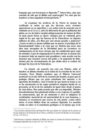 Allan Kardec
http://www.espiritismo.es FEE 81
lenguaje que con frecuencia es figurado.29
Ahora bien, ¿hay que
concluir de ello que la Biblia esté equivocada? No, sino que los
hombres se han engañado al interpretarla. 30
Al examinar los archivos de la Tierra la ciencia ha
verificado el orden en que los diversos seres vivientes
aparecieron en su superficie, y ese orden está de acuerdo con el
señalado en el Génesis, salvo la diferencia de que la población del
globo, en vez de haber surgido milagrosamente de manos de Dios
en unas pocas horas se operó –siempre por su voluntad, pero
según la ley que rige las fuerzas de la Naturaleza- en algunos
millones de años. ¿Es Dios por esto menos grande y poderoso?
¿Acaso su obra es menos sublime por no poseer el prestigio de la
instantaneidad? Salta a la vista que no. Habría que tener una
idea muy mezquina de la Divinidad para no reconocer su
omnipotencia en las leyes eternas que ha establecido para regir
los mundos. Lejos de empequeñecer la obra divina, la ciencia nos
la muestra bajo un aspecto más grandioso y más acorde con las
nociones que tenemos acerca del poder y la majestad de Dios,
incluso por las circunstancias de que dicha obra se realizó sin
derogar las leyes de la Naturaleza.
La ciencia –de acuerdo con esto con Moisés- sitúa al
hombre en último término en el orden de la creación de los seres
vivientes. Pero Moisés establece que el Diluvio Universal
aconteció en el año 1654 de la creación del mundo, al paso que la
geología afirma que ese gran cataclismo fue anterior a la
aparición del hombre, visto el hecho de que hasta la fecha se no
se ha encontrado en las capas primitivas ninguna huella de su
presencia, ni de la de los animales de igual clase desde el punto
de vista físico. Mas nada prueba que ello sea imposible. Muchos
descubrimientos han planteado dudas a este respecto. Es posible,
en consecuencia, que de un momento a otro se adquiera la
certidumbre material de tal anterioridad de la raza humana, y
entonces se reconocerá que acerca de este punto –como sobre
otros- el texto bíblico tiene un carácter figurado. La cuestión
reside en saber si el cataclismo geológico es el mismo que el de
29
Las recientes declaraciones del Papa Pío XII, que admite los cálculos de la ciencia en
lo que respecta a la formación de la Tierra, confirma el acierto de Kardec en este pasaje.
[N. de J. H. Pires.]
30
Advertencia a quienes condenan la Biblia sin tomar en cuenta los factores históricos y
el lenguaje figurado de su texto. [N. de J. H. Pires.]
 