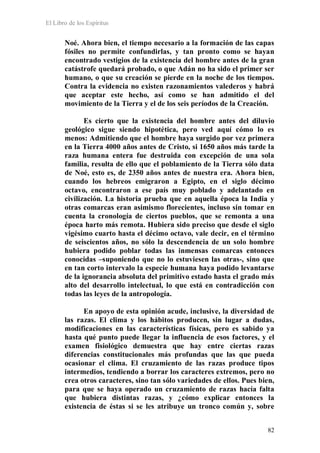 El Libro de los Espíritus
82
Noé. Ahora bien, el tiempo necesario a la formación de las capas
fósiles no permite confundirlas, y tan pronto como se hayan
encontrado vestigios de la existencia del hombre antes de la gran
catástrofe quedará probado, o que Adán no ha sido el primer ser
humano, o que su creación se pierde en la noche de los tiempos.
Contra la evidencia no existen razonamientos valederos y habrá
que aceptar este hecho, así como se han admitido el del
movimiento de la Tierra y el de los seis períodos de la Creación.
Es cierto que la existencia del hombre antes del diluvio
geológico sigue siendo hipotética, pero ved aquí cómo lo es
menos: Admitiendo que el hombre haya surgido por vez primera
en la Tierra 4000 años antes de Cristo, si 1650 años más tarde la
raza humana entera fue destruida con excepción de una sola
familia, resulta de ello que el poblamiento de la Tierra sólo data
de Noé, esto es, de 2350 años antes de nuestra era. Ahora bien,
cuando los hebreos emigraron a Egipto, en el siglo décimo
octavo, encontraron a ese país muy poblado y adelantado en
civilización. La historia prueba que en aquella época la India y
otras comarcas eran asimismo florecientes, incluso sin tomar en
cuenta la cronología de ciertos pueblos, que se remonta a una
época harto más remota. Hubiera sido preciso que desde el siglo
vigésimo cuarto hasta el décimo octavo, vale decir, en el término
de seiscientos años, no sólo la descendencia de un solo hombre
hubiera podido poblar todas las inmensas comarcas entonces
conocidas –suponiendo que no lo estuviesen las otras-, sino que
en tan corto intervalo la especie humana haya podido levantarse
de la ignorancia absoluta del primitivo estado hasta el grado más
alto del desarrollo intelectual, lo que está en contradicción con
todas las leyes de la antropología.
En apoyo de esta opinión acude, inclusive, la diversidad de
las razas. El clima y los hábitos producen, sin lugar a dudas,
modificaciones en las características físicas, pero es sabido ya
hasta qué punto puede llegar la influencia de esos factores, y el
examen fisiológico demuestra que hay entre ciertas razas
diferencias constitucionales más profundas que las que pueda
ocasionar el clima. El cruzamiento de las razas produce tipos
intermedios, tendiendo a borrar los caracteres extremos, pero no
crea otros caracteres, sino tan sólo variedades de ellos. Pues bien,
para que se haya operado un cruzamiento de razas hacía falta
que hubiera distintas razas, y ¿cómo explicar entonces la
existencia de éstas si se les atribuye un tronco común y, sobre
 