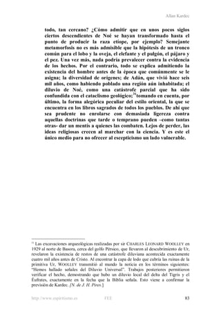 Allan Kardec
http://www.espiritismo.es FEE 83
todo, tan cercano? ¿Cómo admitir que en unos pocos siglos
ciertos descendientes de Noé se hayan transformado hasta el
punto de producir la raza etíope, por ejemplo? Semejante
metamorfosis no es más admisible que la hipótesis de un tronco
común para el lobo y la oveja, el elefante y el pulgón, el pájaro y
el pez. Una vez más, nada podría prevalecer contra la evidencia
de los hechos. Por el contrario, todo se explica admitiendo la
existencia del hombre antes de la época que comúnmente se le
asigna; la diversidad de orígenes; de Adán, que vivió hace seis
mil años, como habiendo poblado una región aún inhabitada; el
diluvio de Noé, como una catástrofe parcial que ha sido
confundida con el cataclismo geológico;31
tomando en cuenta, por
último, la forma alegórica peculiar del estilo oriental, la que se
encuentra en los libros sagrados de todos los pueblos. De ahí que
sea prudente no enrolarse con demasiada ligereza contra
aquellas doctrinas que tarde o temprano pueden –como tantas
otras- dar un mentís a quienes las combaten. Lejos de perder, las
ideas religiosas crecen al marchar con la ciencia. Y es este el
único medio para no ofrecer al escepticismo un lado vulnerable.
31
Las excavaciones arqueológicas realizadas por sir CHARLES LEONARD WOOLLEY en
1929 al norte de Basora, cerca del golfo Pérsico, que llevaron al descubrimiento de Ur,
revelaron la existencia de restos de una catástrofe diluviana acontecida exactamente
cuatro mil años antes de Cristo. Al encontrar la capa de lodo que cubría las ruinas de la
primitiva Ur, WOOLLEY transmitió al mundo la noticia en los términos siguientes:
“Hemos hallado señales del Diluvio Universal”. Trabajos posteriores permitieron
verificar el hecho, demostrando que hubo un diluvio local del delta del Tigris y el
Éufrates, exactamente en la fecha que la Biblia señala. Esto viene a confirmar la
previsión de Kardec. [N. de J. H. Pires.]
 