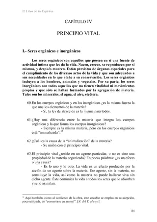 El Libro de los Espíritus
84
CAPÍTULO IV
PRINCIPIO VITAL
I.- Seres orgánicos e inorgánicos
Los seres orgánicos son aquellos que poseen en sí una fuente de
actividad íntima que les da la vida. Nacen, crecen, se reproducen por sí
mismos, y después mueren. Están provistos de órganos especiales para
el cumplimiento de los diversos actos de la vida y que son adecuados a
sus necesidades en lo que atañe a su conservación. Los seres orgánicos
incluyen a los hombres, animales y vegetales. Por su parte, los seres
inorgánicos son todos aquellos que no tienen vitalidad ni movimientos
propios y que sólo se hallan formados por la agregación de materia.
Tales son los minerales, el agua, el aire, etcétera.
60.En los cuerpos orgánicos y en los inorgánicos ¿es la misma fuerza la
que une los elementos de la materia?
- Sí, la ley de atracción es la misma para todos.
61.¿Hay una diferencia entre la materia que integra los cuerpos
orgánicos y la que forma los cuerpos inorgánicos?
- Siempre es la misma materia, pero en los cuerpos orgánicos
está “animalizada”.32
62.¿Cuál es la causa de la “animalización” de la materia?
- Su unión con el principio vital.
63.El principio vital ¿reside en un agente particular, o no es sino una
propiedad de la materia organizada? En pocas palabras: ¿es un efecto
o una causa?
- Es lo uno y lo otro. La vida es un efecto producido por la
acción de un agente sobre la materia. Ese agente, sin la materia, no
constituye la vida, así como la materia no puede hallarse viva sin
dicho agente. Éste comunica la vida a todos los seres que lo absorben
y se lo asimilan.
32
Aquí también, como al comienzo de la obra, este vocablo se emplea en su acepción,
poco utilizada, de “convertirse en animal”. [N. del T. al cast.]
 