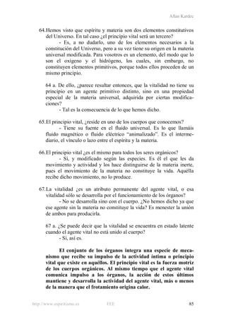 Allan Kardec
http://www.espiritismo.es FEE 85
64.Hemos visto que espíritu y materia son dos elementos constitutivos
del Universo. En tal caso ¿el principio vital será un tercero?
- Es, a no dudarlo, uno de los elementos necesarios a la
constitución del Universo, pero a su vez tiene su origen en la materia
universal modificada. Para vosotros es un elemento, del modo que lo
son el oxígeno y el hidrógeno, los cuales, sin embargo, no
constituyen elementos primitivos, porque todos ellos proceden de un
mismo principio.
64 a. De ello, ¿parece resultar entonces, que la vitalidad no tiene su
principio en un agente primitivo distinto, sino en una propiedad
especial de la materia universal, adquirida por ciertas modifica-
ciones?
- Tal es la consecuencia de lo que hemos dicho.
65.El principio vital, ¿reside en uno de los cuerpos que conocemos?
- Tiene su fuente en el fluido universal. Es lo que llamáis
fluido magnético o fluido eléctrico “animalizado”. Es el interme-
diario, el vínculo o lazo entre el espíritu y la materia.
66.El principio vital ¿es el mismo para todos los seres orgánicos?
- Sí, y modificado según las especies. Es él el que les da
movimiento y actividad y los hace distinguirse de la materia inerte,
pues el movimiento de la materia no constituye la vida. Aquélla
recibe dicho movimiento, no lo produce.
67.La vitalidad ¿es un atributo permanente del agente vital, o esa
vitalidad sólo se desarrolla por el funcionamiento de los órganos?
- No se desarrolla sino con el cuerpo. ¿No hemos dicho ya que
ese agente sin la materia no constituye la vida? Es menester la unión
de ambos para producirla.
67 a. ¿Se puede decir que la vitalidad se encuentra en estado latente
cuando el agente vital no está unido al cuerpo?
- Sí, así es.
El conjunto de los órganos integra una especie de meca-
nismo que recibe su impulso de la actividad íntima o principio
vital que existe en aquéllos. El principio vital es la fuerza motriz
de los cuerpos orgánicos. Al mismo tiempo que el agente vital
comunica impulso a los órganos, la acción de estos últimos
mantiene y desarrolla la actividad del agente vital, más o menos
de la manera que el frotamiento origina calor.
 
