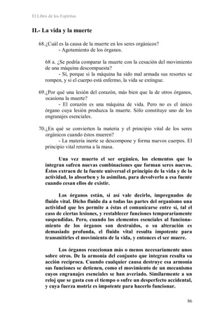 El Libro de los Espíritus
86
II.- La vida y la muerte
68.¿Cuál es la causa de la muerte en los seres orgánicos?
- Agotamiento de los órganos.
68 a. ¿Se podría comparar la muerte con la cesación del movimiento
de una máquina descompuesta?
- Sí, porque si la máquina ha sido mal armada sus resortes se
rompen, y si el cuerpo está enfermo, la vida se extingue.
69.¿Por qué una lesión del corazón, más bien que la de otros órganos,
ocasiona la muerte?
- El corazón es una máquina de vida. Pero no es el único
órgano cuya lesión produzca la muerte. Sólo constituye uno de los
engranajes esenciales.
70.¿En qué se convierten la materia y el principio vital de los seres
orgánicos cuando éstos mueren?
- La materia inerte se descompone y forma nuevos cuerpos. El
principio vital retorna a la masa.
Una vez muerto el ser orgánico, los elementos que lo
integran sufren nuevas combinaciones que forman seres nuevos.
Éstos extraen de la fuente universal el principio de la vida y de la
actividad, lo absorben y lo asimilan, para devolverlo a esa fuente
cuando cesan ellos de existir.
Los órganos están, si así vale decirlo, impregnados de
fluido vital. Dicho fluido da a todas las partes del organismo una
actividad que les permite a éstas el comunicarse entre sí, tal el
caso de ciertas lesiones, y restablecer funciones temporariamente
suspendidas. Pero, cuando los elementos esenciales al funciona-
miento de los órganos son destruidos, o su alteración es
demasiado profunda, el fluido vital resulta impotente para
transmitirles el movimiento de la vida, y entonces el ser muere.
Los órganos reaccionan más o menos necesariamente unos
sobre otros. De la armonía del conjunto que integran resulta su
acción recíproca. Cuando cualquier causa destruye esa armonía
sus funciones se detienen, como el movimiento de un mecanismo
cuyos engranajes esenciales se han averiado. Similarmente a un
reloj que se gasta con el tiempo o sufre un desperfecto accidental,
y cuya fuerza motriz es impotente para hacerlo funcionar.
 