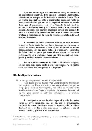 Allan Kardec
http://www.espiritismo.es FEE 87
Tenemos una imagen más exacta de la vida y la muerte en
un acumulador eléctrico. Este aparato almacena electricidad,
como todos los cuerpos de la Naturaleza en estado latente. Pero
los fenómenos eléctricos sólo se manifiestan cuando el fluido es
puesto en actividad por una causa especial: entonces se podría
decir que el acumulador está vivo. Cuando la actividad se
detiene, el fenómeno cesa y el artefacto vuelve a su estado de
inercia. Así pues, los cuerpos orgánicos serían una especie de
batería o acumulador eléctrico en el cual la actividad del fluido
produce el fenómeno de la vida: la cesación de dicha actividad
ocasiona la muerte.
La cantidad de fluido vital no es idéntica en todos los seres
orgánicos. Varía según las especies, y tampoco es constante, ya
sea en un mismo individuo o bien en los individuos de deter-
minada especie. Los hay que se hallan –por así decirlo- saturados
de fluido vital, al paso que otros tienen apenas la cantidad
suficiente. De ahí que algunos lleven una vida más activa y ener-
gética, y en cierta manera superabundante.
Por otra parte, la reserva de fluido vital también se agota.
El que tiene más puede darlo al que posee menos y, en ciertos
casos, reanimar una vida pronta a extinguirse.33
III.- Inteligencia e instinto
71.La inteligencia ¿es un atributo del principio vital?
- No, puesto que las plantas viven y no piensan: no poseen sino
vida orgánica. Inteligencia y materia son independientes, ya que un
cuerpo puede vivir sin la inteligencia, pero ésta a su vez sólo puede
manifestarse mediante órganos materiales. Es menester la unión del
espíritu para comunicar actividad inteligente a la materia
“animalizada”.
La inteligencia es una facultad especial propia de ciertas
clases de seres orgánicos, que les da, con el pensamiento,
voluntad de obrar, conciencia de su existencia y de su indivi-
dualidad, así como los medios para establecer relaciones con el
mundo exterior y proveer a sus necesidades.
33
Tal es lo que ocurre con los magnetizadores, y con los pases fluídicos dados en los
centros espíritas. [N. del copista.]
 