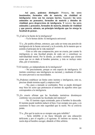 El Libro de los Espíritus
88
Así pues, podemos distinguir: Primero, los seres
inanimados, formados sólo de materia, sin vitalidad ni
inteligencia: éstos son los cuerpos inertes. Segundo: los seres
animados no pensantes, formados de materia y dotados de
vitalidad, pero desprovistos de inteligencia. Y tercero: los seres
animados y pensantes, formados de materia, dotados de vitalidad
y que poseen, además, un principio inteligente que les otorga la
facultad de pensar.
72.¿Cuál es la fuente de la inteligencia?
- Ya lo hemos dicho: la inteligencia universal.
72 a. ¿Se podría afirmar, entonces, que cada ser toma una porción de
inteligencia de la fuente universal y se la asimila, de la manera que se
asimila el principio de la vida material?
- Esto es sólo una comparación, pero no exacta, por cuanto la
inteligencia es una facultad propia de cada ser y constituye su
individualidad moral. Por lo demás, ya sabéis vosotros que existen
cosas que no es dado al hombre penetrar, y ésta se incluye entre
ellas, por el momento…
73.El instinto ¿es independiente de la inteligencia?
- No precisamente, porque es una especie de inteligencia. El
instinto constituye una inteligencia no racional, y mediante él todos
los seres proveen a sus necesidades.
74.¿Podemos establecer un límite entre instinto e inteligencia, esto es,
precisar dónde termina aquél y empieza ésta?
- No, pues a menudo se confunden. Pero se puede distinguir
muy bien los actos que pertenecen al instinto de aquellos otros que
corresponden a la inteligencia.
75.¿Es exacto afirmar que las facultades instintivas disminuyen
conforme van creciendo las facultades del intelecto?
- No. El instinto sigue existiendo, pero el hombre lo descuida.
El instinto puede también inducir al bien. Casi siempre nos guía, y en
ocasiones lo hace con más seguridad que la razón. No se extravía
jamás.
75 a. ¿Por qué la razón no es siempre una guía infalible?
- Sería infalible si no fuese falseada por una educación
deficiente y por el orgullo y el egoísmo. El instinto no razona. La
razón deja al hombre escoger, dándole el libre arbitrio.
 