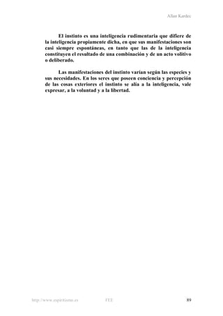 Allan Kardec
http://www.espiritismo.es FEE 89
El instinto es una inteligencia rudimentaria que difiere de
la inteligencia propiamente dicha, en que sus manifestaciones son
casi siempre espontáneas, en tanto que las de la inteligencia
constituyen el resultado de una combinación y de un acto volitivo
o deliberado.
Las manifestaciones del instinto varían según las especies y
sus necesidades. En los seres que poseen conciencia y percepción
de las cosas exteriores el instinto se alía a la inteligencia, vale
expresar, a la voluntad y a la libertad.
 