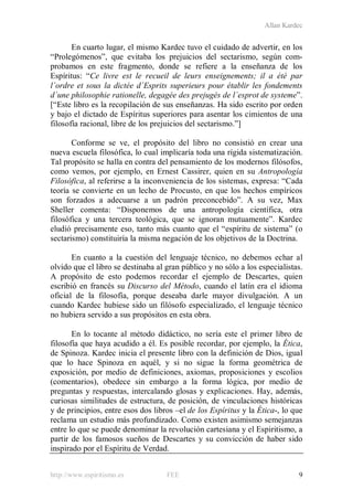 Allan Kardec
http://www.espiritismo.es FEE 9
En cuarto lugar, el mismo Kardec tuvo el cuidado de advertir, en los
“Prolegómenos”, que evitaba los prejuicios del sectarismo, según com-
probamos en este fragmento, donde se refiere a la enseñanza de los
Espíritus: “Ce livre est le recueil de leurs enseignements; il a été par
l´ordre et sous la dictée d´Esprits superieurs pour établir les fondements
d´une philosophie rationelle, degagée des prejugés de l´esprot de systeme”.
[“Este libro es la recopilación de sus enseñanzas. Ha sido escrito por orden
y bajo el dictado de Espíritus superiores para asentar los cimientos de una
filosofía racional, libre de los prejuicios del sectarismo.”]
Conforme se ve, el propósito del libro no consistió en crear una
nueva escuela filosófica, lo cual implicaría toda una rígida sistematización.
Tal propósito se halla en contra del pensamiento de los modernos filósofos,
como vemos, por ejemplo, en Ernest Cassirer, quien en su Antropología
Filosófica, al referirse a la inconveniencia de los sistemas, expresa: “Cada
teoría se convierte en un lecho de Procusto, en que los hechos empíricos
son forzados a adecuarse a un padrón preconcebido”. A su vez, Max
Sheller comenta: “Disponemos de una antropología científica, otra
filosófica y una tercera teológica, que se ignoran mutuamente”. Kardec
eludió precisamente eso, tanto más cuanto que el “espíritu de sistema” (o
sectarismo) constituiría la misma negación de los objetivos de la Doctrina.
En cuanto a la cuestión del lenguaje técnico, no debemos echar al
olvido que el libro se destinaba al gran público y no sólo a los especialistas.
A propósito de esto podemos recordar el ejemplo de Descartes, quien
escribió en francés su Discurso del Método, cuando el latín era el idioma
oficial de la filosofía, porque deseaba darle mayor divulgación. A un
cuando Kardec hubiese sido un filósofo especializado, el lenguaje técnico
no hubiera servido a sus propósitos en esta obra.
En lo tocante al método didáctico, no sería este el primer libro de
filosofía que haya acudido a él. Es posible recordar, por ejemplo, la Ética,
de Spinoza. Kardec inicia el presente libro con la definición de Dios, igual
que lo hace Spinoza en aquél, y si no sigue la forma geométrica de
exposición, por medio de definiciones, axiomas, proposiciones y escolios
(comentarios), obedece sin embargo a la forma lógica, por medio de
preguntas y respuestas, intercalando glosas y explicaciones. Hay, además,
curiosas similitudes de estructura, de posición, de vinculaciones históricas
y de principios, entre esos dos libros –el de los Espíritus y la Ética-, lo que
reclama un estudio más profundizado. Como existen asimismo semejanzas
entre lo que se puede denominar la revolución cartesiana y el Espiritismo, a
partir de los famosos sueños de Descartes y su convicción de haber sido
inspirado por el Espíritu de Verdad.
 