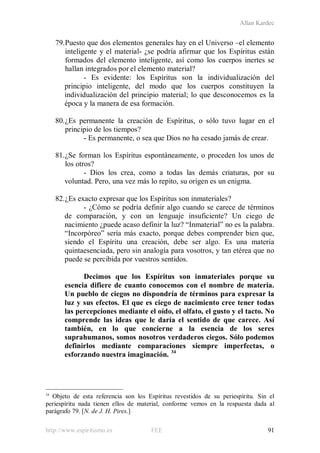 Allan Kardec
http://www.espiritismo.es FEE 91
79.Puesto que dos elementos generales hay en el Universo –el elemento
inteligente y el material- ¿se podría afirmar que los Espíritus están
formados del elemento inteligente, así como los cuerpos inertes se
hallan integrados por el elemento material?
- Es evidente: los Espíritus son la individualización del
principio inteligente, del modo que los cuerpos constituyen la
individualización del principio material; lo que desconocemos es la
época y la manera de esa formación.
80.¿Es permanente la creación de Espíritus, o sólo tuvo lugar en el
principio de los tiempos?
- Es permanente, o sea que Dios no ha cesado jamás de crear.
81.¿Se forman los Espíritus espontáneamente, o proceden los unos de
los otros?
- Dios los crea, como a todas las demás criaturas, por su
voluntad. Pero, una vez más lo repito, su origen es un enigma.
82.¿Es exacto expresar que los Espíritus son inmateriales?
- ¿Cómo se podría definir algo cuando se carece de términos
de comparación, y con un lenguaje insuficiente? Un ciego de
nacimiento ¿puede acaso definir la luz? “Inmaterial” no es la palabra.
“Incorpóreo” sería más exacto, porque debes comprender bien que,
siendo el Espíritu una creación, debe ser algo. Es una materia
quintaesenciada, pero sin analogía para vosotros, y tan etérea que no
puede se percibida por vuestros sentidos.
Decimos que los Espíritus son inmateriales porque su
esencia difiere de cuanto conocemos con el nombre de materia.
Un pueblo de ciegos no dispondría de términos para expresar la
luz y sus efectos. El que es ciego de nacimiento cree tener todas
las percepciones mediante el oído, el olfato, el gusto y el tacto. No
comprende las ideas que le daría el sentido de que carece. Así
también, en lo que concierne a la esencia de los seres
suprahumanos, somos nosotros verdaderos ciegos. Sólo podemos
definirlos mediante comparaciones siempre imperfectas, o
esforzando nuestra imaginación. 34
34
Objeto de esta referencia son los Espíritus revestidos de su periespíritu. Sin el
periespíritu nada tienen ellos de material, conforme vemos en la respuesta dada al
parágrafo 79. [N. de J. H. Pires.]
 