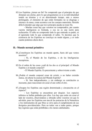El Libro de los Espíritus
92
83.Los Espíritus ¿tienen un fin? Se comprende que el principio de que
dimanan sea eterno, pero lo que preguntamos es si su individualidad
tendrá un término y si en determinado tiempo, más o menos
prolongado, el elemento de que están formados no se disgrega y
retorna a la masa, como acontece con los cuerpos materiales. Resulta
difícil entender que algo que tuvo principio pueda no tener fin.
- Muchas cosas hay que vosotros no comprendéis, por cuanto
vuestra inteligencia es limitada, y esa no es una razón para
rechazarlas. El niño no comprende todo lo que entiende su padre, ni
el ignorante todo lo que comprende el sabio. Te decimos que la
existencia de los Espíritus no concluye en modo alguno, y es todo
cuanto podemos ahora decir.
II.- Mundo normal primitivo
84.¿Constituyen los Espíritus un mundo aparte, fuera del que vemos
nosotros?
- Sí, el Mundo de los Espíritus, o de las Inteligencias
incorpóreas.
85.En el orden de las cosas ¿cuál de los dos es el principal: el Mundo
Espírita o el mundo corporal?
- El Mundo Espírita. Es preexistente y sobreviviente a todo.
86.¿Podría el mundo corporal cesar de existir, o no haber existido
nunca, sin alterar la esencia del Mundo Espírita?
- Sí. Son independientes, y sin embargo su correlación es
incesante, pues reaccionan sin cesar el uno sobre el otro.
87.¿Ocupan los Espíritus una región determinada y circunscrita en el
espacio?
- Los Espíritus se encuentran por doquier. Los espacios
infinitos se hallan poblados por ellos. Los hay que están sin cesar al
lado de vosotros, observándoos y obrando sobre vosotros sin que lo
advirtáis, pues los Espíritus son una de las potencias de la Naturaleza
y los instrumentos de que Dios se sirve para el cumplimiento de sus
designios providenciales. Pero no todos van a todas partes, porque
hay regiones que están prohibidas a los menos adelantados.
 