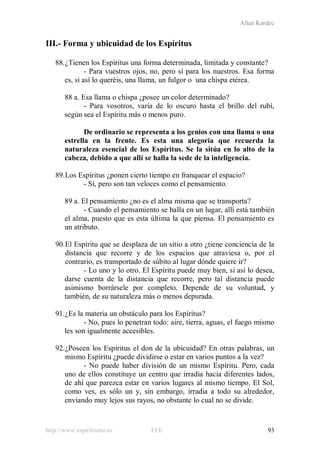 Allan Kardec
http://www.espiritismo.es FEE 93
III.- Forma y ubicuidad de los Espíritus
88.¿Tienen los Espíritus una forma determinada, limitada y constante?
- Para vuestros ojos, no, pero sí para los nuestros. Esa forma
es, si así lo queréis, una llama, un fulgor o una chispa etérea.
88 a. Esa llama o chispa ¿posee un color determinado?
- Para vosotros, varía de lo oscuro hasta el brillo del rubí,
según sea el Espíritu más o menos puro.
De ordinario se representa a los genios con una llama o una
estrella en la frente. Es esta una alegoría que recuerda la
naturaleza esencial de los Espíritus. Se la sitúa en lo alto de la
cabeza, debido a que allí se halla la sede de la inteligencia.
89.Los Espíritus ¿ponen cierto tiempo en franquear el espacio?
- Sí, pero son tan veloces como el pensamiento.
89 a. El pensamiento ¿no es el alma misma que se transporta?
- Cuando el pensamiento se halla en un lugar, allí está también
el alma, puesto que es esta última la que piensa. El pensamiento es
un atributo.
90.El Espíritu que se desplaza de un sitio a otro ¿tiene conciencia de la
distancia que recorre y de los espacios que atraviesa o, por el
contrario, es transportado de súbito al lugar dónde quiere ir?
- Lo uno y lo otro. El Espíritu puede muy bien, si así lo desea,
darse cuenta de la distancia que recorre, pero tal distancia puede
asimismo borrársele por completo. Depende de su voluntad, y
también, de su naturaleza más o menos depurada.
91.¿Es la materia un obstáculo para los Espíritus?
- No, pues lo penetran todo: aire, tierra, aguas, el fuego mismo
les son igualmente accesibles.
92.¿Poseen los Espíritus el don de la ubicuidad? En otras palabras, un
mismo Espíritu ¿puede dividirse o estar en varios puntos a la vez?
- No puede haber división de un mismo Espíritu. Pero, cada
uno de ellos constituye un centro que irradia hacia diferentes lados,
de ahí que parezca estar en varios lugares al mismo tiempo. El Sol,
como ves, es sólo un y, sin embargo, irradia a todo su alrededor,
enviando muy lejos sus rayos, no obstante lo cual no se divide.
 