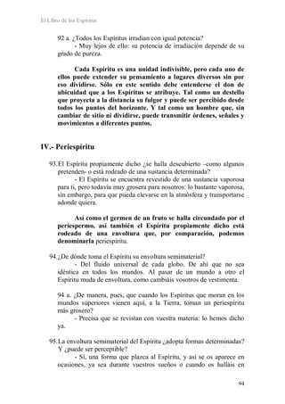 El Libro de los Espíritus
94
92 a. ¿Todos los Espíritus irradian con igual potencia?
- Muy lejos de ello: su potencia de irradiación depende de su
grado de pureza.
Cada Espíritu es una unidad indivisible, pero cada uno de
ellos puede extender su pensamiento a lugares diversos sin por
eso dividirse. Sólo en este sentido debe entenderse el don de
ubicuidad que a los Espíritus se atribuye. Tal como un destello
que proyecta a la distancia su fulgor y puede ser percibido desde
todos los puntos del horizonte. Y tal como un hombre que, sin
cambiar de sitio ni dividirse, puede transmitir órdenes, señales y
movimientos a diferentes puntos.
IV.- Periespíritu
93.El Espíritu propiamente dicho ¿se halla descubierto –como algunos
pretenden- o está rodeado de una sustancia determinada?
- El Espíritu se encuentra revestido de una sustancia vaporosa
para ti, pero todavía muy grosera para nosotros: lo bastante vaporosa,
sin embargo, para que pueda elevarse en la atmósfera y transportarse
adonde quiera.
Así como el germen de un fruto se halla circundado por el
periespermo, así también el Espíritu propiamente dicho está
rodeado de una envoltura que, por comparación, podemos
denominarla periespíritu.
94.¿De dónde toma el Espíritu su envoltura semimaterial?
- Del fluido universal de cada globo. De ahí que no sea
idéntica en todos los mundos. Al pasar de un mundo a otro el
Espíritu muda de envoltura, como cambiáis vosotros de vestimenta.
94 a. ¿De manera, pues, que cuando los Espíritus que moran en los
mundos superiores vienen aquí, a la Tierra, toman un periespíritu
más grosero?
- Precisa que se revistan con vuestra materia: lo hemos dicho
ya.
95.La envoltura semimaterial del Espíritu ¿adopta formas determinadas?
Y ¿puede ser perceptible?
- Sí, una forma que plazca al Espíritu, y así se os aparece en
ocasiones, ya sea durante vuestros sueños o cuando os halláis en
 