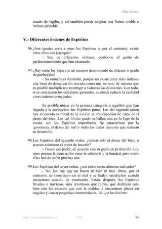 Allan Kardec
http://www.espiritismo.es FEE 95
estado de vigilia, y así también puede adoptar una forma visible e
incluso palpable.
V.- Diferentes órdenes de Espíritus
96.¿Son iguales unos a otros los Espíritus o, por el contrario, existe
entre ellos una jerarquía?
- Son de diferentes órdenes, conforme al grado de
perfeccionamiento que han alcanzado.
97.¿Hay entre los Espíritus un número determinado de órdenes o grado
de perfección?
- Su número es ilimitado, porque no existe entre tales órdenes
una línea de demarcación trazada como una barrera, de manera que
es posible multiplicar o restringir a voluntad las divisiones. Con todo,
si se consideran los caracteres generales, se puede reducir la cantidad
a tres órdenes principales.
Es posible ubicar en la primera categoría a aquellos que han
llegado a la perfección: los Espíritus puros. Los del segundo orden
han alcanzado la mitad de la escala: la preocupación de éstos es el
deseo del bien. Los del último grado se hallan aún en lo bajo de la
escala: son los Espíritus imperfectos. Se caracterizan por la
ignorancia, el deseo del mal y todas las malas pasiones que retrasan
su desarrollo.
98.Los Espíritus del segundo orden, ¿tienen sólo el deseo del bien, o
poseen asimismo el poder de hacerlo?
- Tienen ese poder, de acuerdo con su grado de perfección. Los
unos poseen la ciencia, los otros la sabiduría y la bondad, pero todos
ellos han de sufrir pruebas aún.
99.Los Espíritus del tercer orden, ¿son todos esencialmente malvados?
- No, los hay que no hacen ni bien ni mal. Otros, por el
contrario, se complacen en el mal y se hallan satisfechos cuando
encuentran ocasión de practicarlo. Están, después, los Espíritus
frívolos o traviesos, más revoltosos que ruines, que disfrutan más
bien con los enredos que con la maldad y encuentran placer en
engañar y causar pequeñas contrariedades, las que los divierte.
 