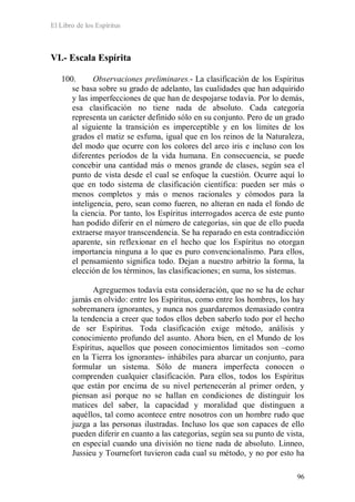 El Libro de los Espíritus
96
VI.- Escala Espírita
100. Observaciones preliminares.- La clasificación de los Espíritus
se basa sobre su grado de adelanto, las cualidades que han adquirido
y las imperfecciones de que han de despojarse todavía. Por lo demás,
esa clasificación no tiene nada de absoluto. Cada categoría
representa un carácter definido sólo en su conjunto. Pero de un grado
al siguiente la transición es imperceptible y en los límites de los
grados el matiz se esfuma, igual que en los reinos de la Naturaleza,
del modo que ocurre con los colores del arco iris e incluso con los
diferentes períodos de la vida humana. En consecuencia, se puede
concebir una cantidad más o menos grande de clases, según sea el
punto de vista desde el cual se enfoque la cuestión. Ocurre aquí lo
que en todo sistema de clasificación científica: pueden ser más o
menos completos y más o menos racionales y cómodos para la
inteligencia, pero, sean como fueren, no alteran en nada el fondo de
la ciencia. Por tanto, los Espíritus interrogados acerca de este punto
han podido diferir en el número de categorías, sin que de ello pueda
extraerse mayor transcendencia. Se ha reparado en esta contradicción
aparente, sin reflexionar en el hecho que los Espíritus no otorgan
importancia ninguna a lo que es puro convencionalismo. Para ellos,
el pensamiento significa todo. Dejan a nuestro arbitrio la forma, la
elección de los términos, las clasificaciones; en suma, los sistemas.
Agreguemos todavía esta consideración, que no se ha de echar
jamás en olvido: entre los Espíritus, como entre los hombres, los hay
sobremanera ignorantes, y nunca nos guardaremos demasiado contra
la tendencia a creer que todos ellos deben saberlo todo por el hecho
de ser Espíritus. Toda clasificación exige método, análisis y
conocimiento profundo del asunto. Ahora bien, en el Mundo de los
Espíritus, aquellos que poseen conocimientos limitados son –como
en la Tierra los ignorantes- inhábiles para abarcar un conjunto, para
formular un sistema. Sólo de manera imperfecta conocen o
comprenden cualquier clasificación. Para ellos, todos los Espíritus
que están por encima de su nivel pertenecerán al primer orden, y
piensan así porque no se hallan en condiciones de distinguir los
matices del saber, la capacidad y moralidad que distinguen a
aquéllos, tal como acontece entre nosotros con un hombre rudo que
juzga a las personas ilustradas. Incluso los que son capaces de ello
pueden diferir en cuanto a las categorías, según sea su punto de vista,
en especial cuando una división no tiene nada de absoluto. Linneo,
Jussieu y Tournefort tuvieron cada cual su método, y no por esto ha
 