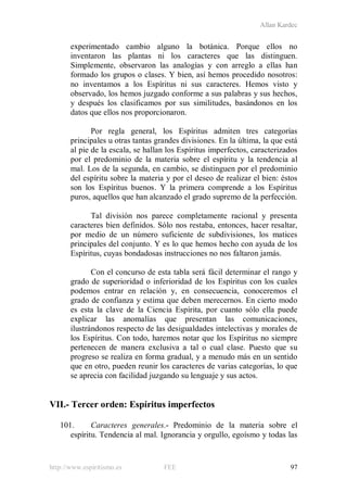 Allan Kardec
http://www.espiritismo.es FEE 97
experimentado cambio alguno la botánica. Porque ellos no
inventaron las plantas ni los caracteres que las distinguen.
Simplemente, observaron las analogías y con arreglo a ellas han
formado los grupos o clases. Y bien, así hemos procedido nosotros:
no inventamos a los Espíritus ni sus caracteres. Hemos visto y
observado, los hemos juzgado conforme a sus palabras y sus hechos,
y después los clasificamos por sus similitudes, basándonos en los
datos que ellos nos proporcionaron.
Por regla general, los Espíritus admiten tres categorías
principales u otras tantas grandes divisiones. En la última, la que está
al pie de la escala, se hallan los Espíritus imperfectos, caracterizados
por el predominio de la materia sobre el espíritu y la tendencia al
mal. Los de la segunda, en cambio, se distinguen por el predominio
del espíritu sobre la materia y por el deseo de realizar el bien: éstos
son los Espíritus buenos. Y la primera comprende a los Espíritus
puros, aquellos que han alcanzado el grado supremo de la perfección.
Tal división nos parece completamente racional y presenta
caracteres bien definidos. Sólo nos restaba, entonces, hacer resaltar,
por medio de un número suficiente de subdivisiones, los matices
principales del conjunto. Y es lo que hemos hecho con ayuda de los
Espíritus, cuyas bondadosas instrucciones no nos faltaron jamás.
Con el concurso de esta tabla será fácil determinar el rango y
grado de superioridad o inferioridad de los Espíritus con los cuales
podemos entrar en relación y, en consecuencia, conoceremos el
grado de confianza y estima que deben merecernos. En cierto modo
es esta la clave de la Ciencia Espírita, por cuanto sólo ella puede
explicar las anomalías que presentan las comunicaciones,
ilustrándonos respecto de las desigualdades intelectivas y morales de
los Espíritus. Con todo, haremos notar que los Espíritus no siempre
pertenecen de manera exclusiva a tal o cual clase. Puesto que su
progreso se realiza en forma gradual, y a menudo más en un sentido
que en otro, pueden reunir los caracteres de varias categorías, lo que
se aprecia con facilidad juzgando su lenguaje y sus actos.
VII.- Tercer orden: Espíritus imperfectos
101. Caracteres generales.- Predominio de la materia sobre el
espíritu. Tendencia al mal. Ignorancia y orgullo, egoísmo y todas las
 