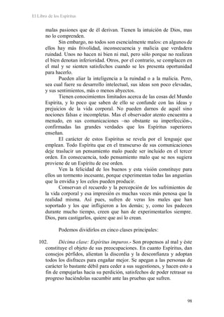 El Libro de los Espíritus
98
malas pasiones que de él derivan. Tienen la intuición de Dios, mas
no lo comprenden.
Sin embargo, no todos son esencialmente malos: en algunos de
ellos hay más frivolidad, inconsecuencia y malicia que verdadera
ruindad. Unos no hacen ni bien ni mal, pero sólo porque no realizan
el bien denotan inferioridad. Otros, por el contrario, se complacen en
el mal y se sienten satisfechos cuando se les presenta oportunidad
para hacerlo.
Pueden aliar la inteligencia a la ruindad o a la malicia. Pero,
sea cual fuere su desarrollo intelectual, sus ideas son poco elevadas,
y sus sentimientos, más o menos abyectos.
Tienen conocimientos limitados acerca de las cosas del Mundo
Espírita, y lo poco que saben de ello se confunde con las ideas y
prejuicios de la vida corporal. No pueden darnos de aquél sino
nociones falsas e incompletas. Mas el observador atento encuentra a
menudo, en sus comunicaciones –no obstante su imperfección-,
confirmadas las grandes verdades que los Espíritus superiores
enseñan.
El carácter de estos Espíritus se revela por el lenguaje que
emplean. Todo Espíritu que en el transcurso de sus comunicaciones
deje traslucir un pensamiento malo puede ser incluido en el tercer
orden. En consecuencia, todo pensamiento malo que se nos sugiera
proviene de un Espíritu de ese orden.
Ven la felicidad de los buenos y esta visión constituye para
ellos un tormento incesante, porque experimentan todas las angustias
que la envidia y los celos pueden producir.
Conservan el recuerdo y la percepción de los sufrimientos de
la vida corporal y esa impresión es muchas veces más penosa que la
realidad misma. Así pues, sufren de veras los males que han
soportado y los que infligieron a los demás; y, como los padecen
durante mucho tiempo, creen que han de experimentarlos siempre.
Dios, para castigarlos, quiere que así lo crean.
Podemos dividirlos en cinco clases principales:
102. Décima clase: Espíritus impuros.- Son propensos al mal y éste
constituye el objeto de sus preocupaciones. En cuanto Espíritus, dan
consejos pérfidos, alientan la discordia y la desconfianza y adoptan
todos los disfraces para engañar mejor. Se apegan a las personas de
carácter lo bastante débil para ceder a sus sugestiones, y hacen esto a
fin de empujarlas hacia su perdición, satisfechos de poder retrasar su
progreso haciéndolas sucumbir ante las pruebas que sufren.
 