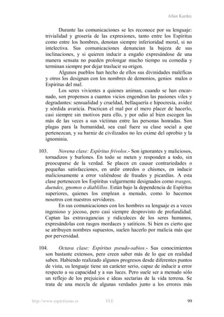 Allan Kardec
http://www.espiritismo.es FEE 99
Durante las comunicaciones se les reconoce por su lenguaje:
trivialidad y grosería de las expresiones, tanto entre los Espíritus
como entre los hombres, denotan siempre inferioridad moral, si no
intelectiva. Sus comunicaciones denuncian la bajeza de sus
inclinaciones, y si quieren inducir a engaño expresándose de una
manera sensata no pueden prolongar mucho tiempo su comedia y
terminan siempre por dejar traslucir su origen.
Algunos pueblos han hecho de ellos sus divinidades maléficas
y otros los designan con los nombres de demonios, genios malos o
Espíritus del mal.
Los seres vivientes a quienes animan, cuando se han encar-
nado, son propensos a cuantos vicios engendran las pasiones viles y
degradantes: sensualidad y crueldad, bellaquería e hipocresía, avidez
y sórdida avaricia. Practican el mal por el mero placer de hacerlo,
casi siempre sin motivos para ello, y por odio al bien escogen las
más de las veces a sus víctimas entre las personas honradas. Son
plagas para la humanidad, sea cual fuere su clase social a que
pertenezcan, y su barniz de civilizados no les exime del oprobio y la
ignominia.
103. Novena clase: Espíritus frívolos.- Son ignorantes y maliciosos,
tornadizos y burlones. En todo se meten y responden a todo, sin
preocuparse de la verdad. Se placen en causar contrariedades o
pequeñas satisfacciones, en urdir enredos o chismes, en inducir
maliciosamente a error valiéndose de fraudes y picardías. A esta
clase pertenecen los Espíritus vulgarmente designados como trasgos,
duendes, gnomos o diablillos. Están bajo la dependencia de Espíritus
superiores, quienes los emplean a menudo, como lo hacemos
nosotros con nuestros servidores.
En sus comunicaciones con los hombres su lenguaje es a veces
ingenioso y jocoso, pero casi siempre desprovisto de profundidad.
Captan las extravagancias y ridiculeces de los seres humanos,
expresándolas con rasgos mordaces y satíricos. Si bien es cierto que
se atribuyen nombres supuestos, suelen hacerlo por malicia más que
por perversidad.
104. Octava clase: Espíritus pseudo-sabios.- Sus conocimientos
son bastante extensos, pero creen saber más de lo que en realidad
saben. Habiendo realizado algunos progresos desde diferentes puntos
de vista, su lenguaje tiene un carácter serio, capaz de inducir a error
respecto a su capacidad y a sus luces. Pero suele ser a menudo sólo
un reflejo de los prejuicios e ideas sectarias de la vida terrena. Se
trata de una mezcla de algunas verdades junto a los errores más
 