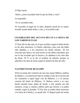 25 Dijo Jacob:
-Señor, ¿cómo recordaré todo lo que he leído y visto?
Le respondió:
-Yo te recordaré todo.
26 Ascendió el ángel de su lado, despertó Jacob de su sueño,
recordó cuanto había leído y visto, y lo escribió todo.


CELEBRACIÓN DEL OCTAVO DÍA EN LA FIESTA DE
LOS TABERNÁCULOS
27 Pasó allí un día más, en el que sacrificó según lo había hecho
en los días anteriores. Lo llamó «adición», pues este día había
sido añadido, y a los anteriores los llamó «fiesta». 2S Así
convenía que fuera y así está escrito en las tablas celestiales; por
eso le fue revelado que lo hiciera y lo añadiera a los siete días
de fiesta. 29 Y se le dio el nombre de adición, porque se
adscribe a los días de fiesta según el número de días del año.


NACIMIENTO DE BENJAMÍN
30 En la noche del veintitrés de este mes murió Débora, nodriza
de Rebeca, y la enterraron bajo la ciudad, al pie de la encina del
río. Llamaron a aquel lugar «río de Débora», y a la encina,
«encina del duelo de Débora». 31 Rebeca volvió a su casa,
donde moraba Isaac, padre de Jacob, y éste mandó con ella
carneros, ovejas y machos cabríos para que hiciera a su padre
comida, según le gustaba. 32 Fue tras su madre hasta acercarse
a la tierra de Cabrata y se quedó allí. 33 Raquel parió de noche
 