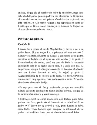 un hijo, al que dio el nombre de «hijo de mi dolor», pues tuvo
dificultad de parto; pero su padre le dio el nombre de Benjamín,
el once del mes octavo del primer año del sexto septenario de
este jubileo. 34 Allí murió Raquel y fue sepultada en tierra de
Efratá, que es Belén. Jacob construyó en latumba de Raquel un
cipo en el camino, sobre tu tumba.


INCESTO DE RUBÉN
Capítulo 33
1 Jacob fue a morar al sur de Magdaléder, y fueron a ver a su
padre, Isaac, él y su mujer Lía, a primeros del mes décimo. 2
Rubén vio a Bala, sirvienta de Raquel y concubina de su padre,
mientras se bañaba en el agua en sitio oculto, y le gustó. 3
Escondiéndose de noche, entró en casa de Bala, la encontró
durmiendo sola en su lecho, en su casa, 4 y yació con ella. Al
despertarse, vio que Rubén yacía con ella en la cama; al advertir
que era Rubén, levantó su orla, lo sujetó y gritó. 5
Avergonzándose de él, lo soltó de la mano, y él huyó. 6 Por esta
causa estuvo muy apenada, pero no lo contó a nadie. 7 Cuando
vino Jacob a buscarla, le dijo:
-No soy pura para ti. Estoy profanada, ya que me mancilló
Rubén, yaciendo conmigo de noche, cuando dormía, sin que yo
lo supiera: alzó mi orla y yació conmigo.
8 Entonces Jacob se enojó muchísimo con Rubén, pues había
yacido con Bala, poniendo al descubierto la intimidad de su
padre. 9 Y Jacob no se acercó a ella, pues Rubén la había
mancillado. Todo hombre que franquee la intimidad de su
padre, cosa malísima hace, pues es abominable ante el Señor.
 