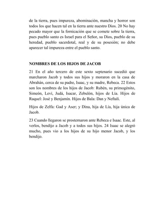 de la tierra, pues impureza, abominación, mancha y horror son
todos los que hacen tal en la tierra ante nuestro Dios. 20 No hay
pecado mayor que la fornicación que se comete sobre la tierra,
pues pueblo santo es Israel para el Señor, su Dios, pueblo de su
heredad, pueblo sacerdotal, real y de su posesión; no debe
aparecer tal impureza entre el pueblo santo.


NOMBRES DE LOS HIJOS DE JACOB
21 En el año tercero de este sexto septenario sucedió que
marcharon Jacob y todos sus hijos y moraron en la casa de
Abrahán, cerca de su padre, Isaac, y su madre, Rebeca. 22 Estos
son los nombres de los hijos de Jacob: Rubén, su primogénito,
Simeón, Leví, Judá, Isacar, Zebulón, hijos de Lía. Hijos de
Raquel: José y Benjamín. Hijos de Bala: Dan y Neftalí.
Hijos de Zelfa: Gad y Aser; y Dina, hija de Lía, hija única de
Jacob.
23 Cuando llegaron se prosternaron ante Rebeca e Isaac. Este, al
verlos, bendijo a Jacob y a todos sus hijos. 24 Isaac se alegró
mucho, pues vio a los hijos de su hijo menor Jacob, y los
bendijo.
 