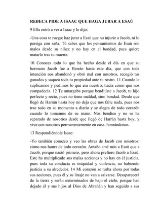 REBECA PIDE A ISAAC QUE HAGA JURAR A ESAÚ
9 Ella entró a ver a Isaac y le dijo:
-Una cosa te ruego: haz jurar a Esaú que no injurie a Jacob, ni lo
persiga con saña. Tú sabes que los pensamientos de Esaú son
malos desde su niñez y no hay en el bondad, pues quiere
matarlo tras tu muerte.
10 Conoces todo lo que ha hecho desde el día en que su
hermano Jacob fue a Harrán hasta este día, que con toda
intención nos abandonó y obró mal con nosotros, recogió tus
ganados y saqueó toda tu propiedad ante tu rostro. 11 Cuando le
suplicamos y pedimos lo que era nuestro, hacía como que nos
compadecía. 12 Te amargaba porque bendijiste a Jacob, tu hijo
perfecto y recto, pues no tiene maldad, sino bondad. Desde que
llegó de Harrán hasta hoy no deja que nos falte nada, pues nos
trae todo en su momento a diario y se alegra de todo corazón
cuando lo tomamos de su mano. Nos bendice y no se ha
separado de nosotros desde que llegó de Harrán hasta hoy, y
vive con nosotros permanentemente en casa, honrándonos.
13 Respondiéndole Isaac:
-Yo también conozco y veo las obras de Jacob con nosotros:
cómo nos honra de todo corazón. Antaño amé más a Esaú que a
Jacob, porque nació primero, pero ahora prefiero Jacob a Esaú.
Este ha multiplicado sus malas acciones y no hay en él justicia,
pues toda su conducta es iniquidad y violencia, no habiendo
justicia a su alrededor. 14 Mi corazón se turba ahora por todas
sus acciones, pues él y su linaje no van a salvarse. Desaparecerá
de la tierra y serán exterminados de bajo el cielo, porque han
dejado él y sus hijos al Dios de Abrahán y han seguido a sus
 