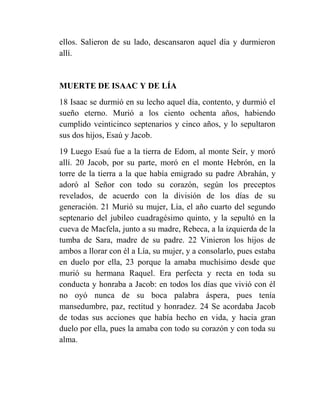 ellos. Salieron de su lado, descansaron aquel día y durmieron
allí.


MUERTE DE ISAAC Y DE LÍA
18 Isaac se durmió en su lecho aquel día, contento, y durmió el
sueño eterno. Murió a los ciento ochenta años, habiendo
cumplido veinticinco septenarios y cinco años, y lo sepultaron
sus dos hijos, Esaú y Jacob.
19 Luego Esaú fue a la tierra de Edom, al monte Seír, y moró
allí. 20 Jacob, por su parte, moró en el monte Hebrón, en la
torre de la tierra a la que había emigrado su padre Abrahán, y
adoró al Señor con todo su corazón, según los preceptos
revelados, de acuerdo con la división de los días de su
generación. 21 Murió su mujer, Lía, el año cuarto del segundo
septenario del jubileo cuadragésimo quinto, y la sepultó en la
cueva de Macfela, junto a su madre, Rebeca, a la izquierda de la
tumba de Sara, madre de su padre. 22 Vinieron los hijos de
ambos a llorar con él a Lía, su mujer, y a consolarlo, pues estaba
en duelo por ella, 23 porque la amaba muchísimo desde que
murió su hermana Raquel. Era perfecta y recta en toda su
conducta y honraba a Jacob: en todos los días que vivió con él
no oyó nunca de su boca palabra áspera, pues tenía
mansedumbre, paz, rectitud y honradez. 24 Se acordaba Jacob
de todas sus acciones que había hecho en vida, y hacia gran
duelo por ella, pues la amaba con todo su corazón y con toda su
alma.
 