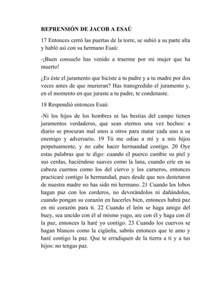 REPRENSIÓN DE JACOB A ESAÚ
17 Entonces cerró las puertas de la torre, se subió a su parte alta
y habló así con su hermano Esaú:
-¡Buen consuelo has venido a traerme por mi mujer que ha
muerto!
¿Es éste el juramento que hiciste a tu padre y a tu madre por dos
veces antes de que murieran? Has transgredido el juramento y,
en el momento en que juraste a tu padre, te condenaste.
18 Respondió entonces Esaú:
-Ni los hijos de los hombres ni las bestias del campo tienen
juramentos verdaderos, que sean eternos una vez hechos: a
diario se procuran mal unos a otros para matar cada uno a su
enemigo y adversario. 19 Tú me odias a mí y a mis hijos
perpetuamente, y no cabe hacer hermandad contigo. 20 Oye
estas palabras que te digo: cuando el puerco cambie su piel y
sus cerdas, haciéndose suaves como la lana, cuando críe en su
cabeza cuernos como los del ciervo y los carneros, entonces
practicaré contigo la hermandad, pues desde que nos destetaron
de nuestra madre no has sido mi hermano. 21 Cuando los lobos
hagan paz con los corderos, no devorándolos ni dañándolos,
cuando pongan su corazón en hacerles bien, entonces habrá paz
en mi corazón para ti. 22 Cuando el león se haga amigo del
buey, sea uncido con él al mismo yugo, are con él y haga con él
la paz, entonces la haré yo contigo. 23 Cuando los cuervos se
hagan blancos como la cigüeña, sabrás entonces que te amo y
haré contigo la paz. Que te erradiquen de la tierra a ti y a tus
hijos: no tengas paz.
 
