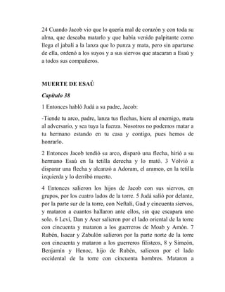 24 Cuando Jacob vio que lo quería mal de corazón y con toda su
alma, que deseaba matarlo y que había venido palpitante como
llega el jabalí a la lanza que lo punza y mata, pero sin apartarse
de ella, ordenó a los suyos y a sus siervos que atacaran a Esaú y
a todos sus compañeros.


MUERTE DE ESAÚ
Capítulo 38
1 Entonces habló Judá a su padre, Jacob:
-Tiende tu arco, padre, lanza tus flechas, hiere al enemigo, mata
al adversario, y sea tuya la fuerza. Nosotros no podemos matar a
tu hermano estando en tu casa y contigo, pues hemos de
honrarlo.
2 Entonces Jacob tendió su arco, disparó una flecha, hirió a su
hermano Esaú en la tetilla derecha y lo mató. 3 Volvió a
disparar una flecha y alcanzó a Adoram, el arameo, en la tetilla
izquierda y lo derribó muerto.
4 Entonces salieron los hijos de Jacob con sus siervos, en
grupos, por los cuatro lados de la torre. 5 Judá salió por delante,
por la parte sur de la torre, con Neftalí, Gad y cincuenta siervos,
y mataron a cuantos hallaron ante ellos, sin que escapara uno
solo. 6 Leví, Dan y Aser salieron por el lado oriental de la torre
con cincuenta y mataron a los guerreros de Moab y Amón. 7
Rubén, Isacar y Zabulón salieron por la parte norte de la torre
con cincuenta y mataron a los guerreros filisteos, 8 y Simeón,
Benjamín y Henoc, hijo de Rubén, salieron por el lado
occidental de la torre con cincuenta hombres. Mataron a
 
